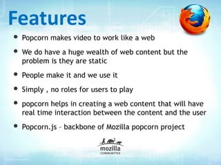 • Popcorn makes video to work like a web
• We do have a huge wealth of web content but the
problem is they are static
• People make it and we use it
• Simply , no roles for users to play
• popcorn helps in creating a web content that will have
real time interaction between the content and the user
• Popcorn.js – backbone of Mozilla popcorn project
Features
 