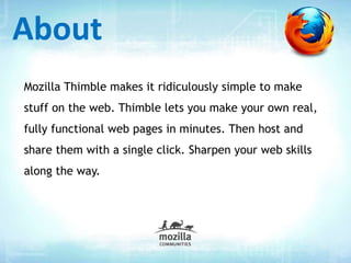 Mozilla Thimble makes it ridiculously simple to make
stuff on the web. Thimble lets you make your own real,
fully functional web pages in minutes. Then host and
share them with a single click. Sharpen your web skills
along the way.
About
 