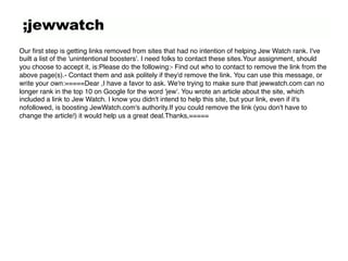 ;jewwatch
Our ﬁrst step is getting links removed from sites that had no intention of helping Jew Watch rank. I've
built a list of the 'unintentional boosters'. I need folks to contact these sites.Your assignment, should
you choose to accept it, is:Please do the following:- Find out who to contact to remove the link from the
above page(s).- Contact them and ask politely if they'd remove the link. You can use this message, or
write your own:=====Dear ,I have a favor to ask. We're trying to make sure that jewwatch.com can no
longer rank in the top 10 on Google for the word 'jew'. You wrote an article about the site, which
included a link to Jew Watch. I know you didn't intend to help this site, but your link, even if it's
nofollowed, is boosting JewWatch.com's authority.If you could remove the link (you don't have to
change the article!) it would help us a great deal.Thanks,====="
 