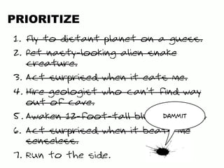 PRIORITIZE
1.  Fly to distant planet on a guess.
2.  Pet nasty-looking alien snake
creature.
3.  Act surprised when it eats me.
4.  Hire geologist who can’t find way
out of cave.
5. Awaken 12-foot-tall blue alien guy.
6.  Act surprised when it beats me
senseless.
7.  Run to the side.
dammit
 