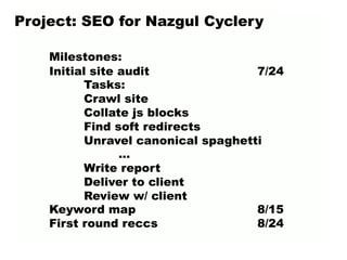 Project: SEO for Nazgul Cyclery
Milestones:
Initial site audit 7/24
Tasks:
Crawl site
Collate js blocks
Find soft redirects
Unravel canonical spaghetti
…
Write report
Deliver to client
Review w/ client
Keyword map 8/15
First round reccs 8/24
 