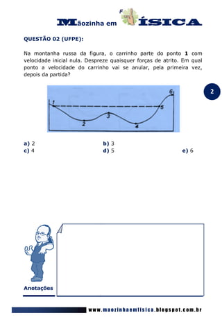 ãozinha em

QUESTÃO 02 (UFPE):

Na montanha russa da figura, o carrinho parte do ponto 1 com
velocidade inicial nula. Despreze quaisquer forças de atrito. Em qual
ponto a velocidade do carrinho vai se anular, pela primeira vez,
depois da partida?


                                                                        2




a) 2                          b) 3
c) 4                          d) 5                           e) 6




Anotações



                         www.maozinhaemfisica.blogspot.com.br
 
