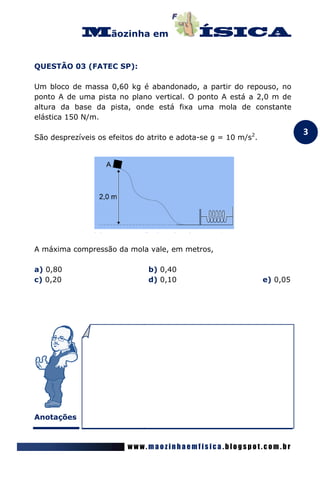 ãozinha em


QUESTÃO 03 (FATEC SP):

Um bloco de massa 0,60 kg é abandonado, a partir do repouso, no
ponto A de uma pista no plano vertical. O ponto A está a 2,0 m de
altura da base da pista, onde está fixa uma mola de constante
elástica 150 N/m.

                                                                          3
São desprezíveis os efeitos do atrito e adota-se g = 10 m/s2.




A máxima compressão da mola vale, em metros,

a) 0,80                        b) 0,40
c) 0,20                        d) 0,10                          e) 0,05




Anotações



                         www.maozinhaemfisica.blogspot.com.br
 