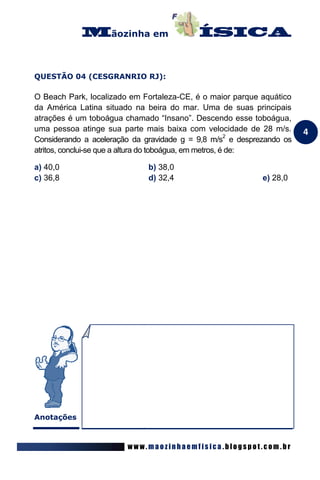 ãozinha em



QUESTÃO 04 (CESGRANRIO RJ):

O Beach Park, localizado em Fortaleza-CE, é o maior parque aquático
da América Latina situado na beira do mar. Uma de suas principais
atrações é um toboágua chamado “Insano”. Descendo esse toboágua,
uma pessoa atinge sua parte mais baixa com velocidade de 28 m/s.       4
Considerando a aceleração da gravidade g = 9,8 m/s2 e desprezando os
atritos, conclui-se que a altura do toboágua, em metros, é de:

a) 40,0                       b) 38,0
c) 36,8                       d) 32,4                       e) 28,0




Anotações



                        www.maozinhaemfisica.blogspot.com.br
 