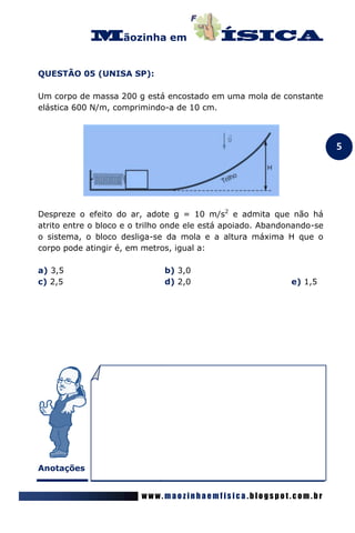 ãozinha em


QUESTÃO 05 (UNISA SP):

Um corpo de massa 200 g está encostado em uma mola de constante
elástica 600 N/m, comprimindo-a de 10 cm.



                                                                        5




Despreze o efeito do ar, adote g = 10 m/s2 e admita que não há
atrito entre o bloco e o trilho onde ele está apoiado. Abandonando-se
o sistema, o bloco desliga-se da mola e a altura máxima H que o
corpo pode atingir é, em metros, igual a:

a) 3,5                        b) 3,0
c) 2,5                        d) 2,0                         e) 1,5




Anotações


                         www.maozinhaemfisica.blogspot.com.br
 