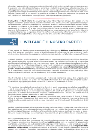 IL WELFARE È IL NOSTRO PARTITO
alimentare a vantaggio del consumatore. Alimenti tracciati ed etichette chiare e trasparenti sono strumen-
ti strategici nella lotta alla contraffazione alimentare e nell'attività di contrasto all'italian sounding che
sottraggono annualmente 60 miliardi di euro al nostro sistema agroalimentare. E' nostro compito accom-
pagnare e sostenere gli investimenti sull’innovazione nel settore agroalimentare: ricerca e sviluppo, nuovi
impianti, automazione, ICT e logistica. L'obiettivo è integrare le produzioni tradizionali con prodotti ad
alto contenuto di servizio e con impatto positivo sulle diverse ﬁliere agroalimentari.
Equità, etica e redistribuzione, dunque, anche per una politica industriale a misura delle piccole e medie
imprese che sono il grande motore produttivo del Paese. Una politica, cioè, che si propone di accompa-
gnare e stimolare i processi di incremento di efﬁcienza e di crescita dimensionale e di rete di queste impre-
se, facendo oggi perno, in particolare, sull’ innovazione tecnologica ed organizzativa: a partire dalle
opportunità di “Industria 4.0” e dalla costruzione di piattaforme territoriali che facilitino accesso e ﬁnan-
ziamento dell’innovazione. Per le piccole e le medie imprese servono strumenti per una effettiva riduzione
dei costi della provvista energetica e dei servizi professionali, assicurativi e ﬁnanziari, così come un’ulteri-
ore accelerazione degli effettivi tempi di pagamento delle pubbliche amministrazioni.
L’Italia spende per il welfare meno e peggio degli altri paesi europei. Abbiamo un welfare iniquo perché
parte della spesa va a beneﬁcio di chi non ne avrebbe bisogno. E inefﬁcace perché sono nettamente insufﬁ-
cienti le risorse destinate a disoccupazione, esclusione sociale, politiche per la famiglia, non autosufﬁcienza.
Abbiamo molteplici punti di sofferenza, rappresentati da un sistema di ammortizzatori sociali disomoge-
neo, incapace di fornire una rete di protezione generalizzata dal rischio di disoccupazione, in particolare
per i lavoratori delle piccole imprese e per i lavoratori precari, dal sostegno inadeguato alla genitorialità,
sia mediante servizi all’infanzia sia attraverso trasferimenti monetari, con i conseguenti effetti negativi sul
lavoro femminile, in particolare nel Mezzogiorno. Manca uno strumento universalistico di contrasto della
povertà e dell’esclusione sociale pur esistente in tutta Europa, le risorse dedicate alla non autosufﬁcien-
za, in particolare sul fronte dei servizi sono inadeguate, è crescente la difﬁcoltà di assicurare servizi omo-
genei, anche territorialmente, per garantire i diritti all’istruzione e alla salute.
Questi limiti, noti da decenni, sono oggi accentuati e rischiano di incancrenirsi a causa della lunga stagione
di recessione che abbiamo alle spalle e per via delle trasformazioni di un mercato del lavoro che si caratte-
rizza sempre di più per la precarietà, l’incertezza e l’insicurezza dei rapporti di lavoro.
Vi è chi ritiene che, nell’attuale contesto di crisi, il welfare – per il connesso carico sulle ﬁnanze pubbliche
– sia di impaccio nel confronto competitivo tra Paesi e che quindi esso debba essere drasticamente
ridimensionato. Si tratta di una tesi regressiva e antistorica. Gli istituti della cittadinanza sociale elevano la
produttività di un Paese e di un territorio e rendono sostenibile la crescita. La qualità del welfare misura il
progresso di una società e ne sostiene la crescita economica.
È necessaria una riforma del welfare che metta al centro la persona come soggetto di diritti e di doveri,
al ﬁne di assicurare l’uguaglianza delle opportunità e promuovere le capacità, e dunque le libertà, dei
cittadini, nella consapevolezza che vi è un nesso inscindibile tra diritti individuali, diritti del lavoro, diritti
sociali.
Occorre una riforma organica che vada nella direzione dell’universalismo e dell’equità: è necessario da un
lato prevedere una forma universale di sostegno al reddito per chi è escluso dal mercato del lavoro e vive in
condizioni di povertà assoluta e, dall’altro, rafforzare il sistema di protezione sociale per chi, anche se lavora-
tore, vive situazioni di disagio economico legate alla precarietà, alla genitorialità e alla non autosufﬁcienza.
Proponiamo alcune misure concrete:
- per le fasce più deboli della popolazione, per coloro i quali restano esclusi dal mercato del lavoro, serve
un intervento appositamente disegnato, che offra un reddito minimo a chi è in condizioni di grave disagio
economico, condizionato alla partecipazione attiva a programmi di inclusione sociale, formativa e lavorati-
va. Occorre superare l’esperienza parziale del SIA e realizzare un sistema compiuto di sostegno al reddito
realmente universalistico, sul modello del Reddito di inclusione sociale proposto dall’Alleanza contro la
povertà: uno strumento che preveda un trasferimento monetario legato al bisogno del beneﬁciario e un
 
