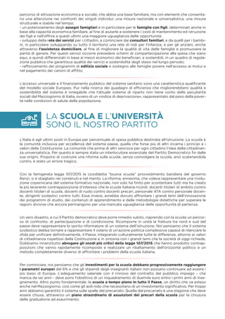 LA SCUOLA E L’UNIVERSITÀ
SONO IL NOSTRO PARTITO
percorso di attivazione economica e sociale; che abbia una base familiare, ma con elementi che consenta-
no una attenzione nei confronti dei singoli individui; una misura nazionale e universalistica, una misura
strutturale e stabile nel tempo;
- un potenziamento degli assegni famigliari e in particolare per le famiglie con ﬁgli, determinati anche in
base alla capacità economica familiare, al ﬁne di aiutarle a sostenere i costi di mantenimento ed istruzione
dei ﬁgli e nell’offrire a questi ultimi una maggiore uguaglianza delle opportunità;
- sviluppo della rete dei servizi per i cittadini, a cominciare dai consultori familiari, e da quelli per i bambi-
ni, in particolare sviluppando su tutto il territorio una rete di nidi per l’infanzia, e per gli anziani, anche
attraverso l’assistenza domiciliare, al ﬁne di migliorare la qualità di vita delle famiglie e promuovere la
parità di genere. Per questi servizi occorre prevedere schemi di compartecipazione alla spesa che siano
equi, e quindi differenziati in base ai mezzi economici dei beneﬁciari, e sostenibili, in un quadro di regola-
zione pubblica che garantisca qualità dei servizi e sostenibilità degli stessi nel lungo periodo;
- rafforzamento dei programmi di edilizia sociale e sostegno alle famiglie povere nell’accesso ai mutui e
nel pagamento dei canoni di afﬁtto;
L’accesso universale e il ﬁnanziamento pubblico del sistema sanitario sono una caratteristica qualiﬁcante
del modello sociale Europeo. Pur nella ricerca dei guadagni di efﬁcienza che migliorerebbero qualità e
sostenibilità del sistema è innegabile che l’attuale sistema di riparto non tiene conto delle peculiarità
sociali del Mezzogiorno di Italia, ovvero di un «indice di deprivazione», rappresentato dal peso della pover-
tà nelle condizioni di salute della popolazione.
L’Italia è agli ultimi posti in Europa per percentuale di spesa pubblica destinata all'istruzione. La scuola è
la comunità inclusiva per eccellenza del sistema paese, quella che forse più di altri incarna i principi e i
valori della Costituzione. La comunità che prima di altri sancisce per ogni cittadino l’idea della cittadinan-
za universalistica. Per questo è sempre stata un interlocutore essenziale del Partito Democratico ﬁn dalle
sue origini. Proporsi di costruire una riforma sulla scuola, senza coinvolgere la scuola, anzi scatenandola
contro, è stato un errore tragico.
Con la famigerata legge 107/2015 la cosiddetta “buona scuola” provvedimento bandiera del governo
Renzi, si è sbagliato nei contenuti e nel merito. La riforma, ennesima, che voleva rappresentare una rivolu-
zione copernicana del sistema formativo nazionale, non solo ha ﬁnito per scontentare tutti ma ha creato
la più lacerante contrapposizione d’interessi che la scuola italiana ricordi: docenti titolari di ambito contro
docenti titolari di scuola, docenti di ruolo contro docenti precari, personale ATA contro personale docen-
te, dirigenti scolastici contro tutti. Essa invece, avrebbe dovuto affrontare i grandi temi dell’innovazione
dei programmi di studio, dei contenuti di apprendimento e delle metodologie didattiche per superare le
ragioni divisive che ancora permangono per una mancata uguaglianza delle opportunità di partenza.
Un vero disastro, a cui il Partito democratico deve porre rimedio subito, riaprendo con la scuola un percor-
so di confronto, di partecipazione e di condivisione. Ricomporre in unità la frattura tra nord e sud del
paese deve rappresentare lo spirito riformatore di un sistema dell’istruzione. Noi pensiamo che il sistema
scolastico debba tornare a rappresentare il volano di un’azione politica complessiva capace di rilanciare la
sﬁda per uniﬁcare deﬁnitivamente, il Paese, integrando culturalmente tutte le differenze, attorno ai valori
di cittadinanza rispettosi della Costituzione e in sintonia con i grandi temi che la società di oggi richiede.
Dobbiamo innanzitutto abrogare gli snodi più critici della legge 107/2015 che hanno prodotto contrap-
posizioni che vanno rapidamente ricomposte e realizzare un ribaltamento dell’orizzonte politico e un
metodo completamente diverso di affrontare i problemi della scuola italiana.
Per cominciare, noi pensiamo che gli investimenti per la scuola debbano progressivamente raggiungere
i parametri europei del 6% e che gli stipendi degli insegnanti italiani non possano continuare ad essere i
più bassi di Europa. L’adeguamento salariale con il rinnovo del contratto del pubblico impiego - che
manca da sei anni - deve porsi l’obiettivo di un inquadramento di duemila euro entro i primi anni di inse-
gnamento. Altro punto fondamentale: la scuola a tempo pieno in tutto il Paese, un diritto che va esteso
anche nel Mezzogiorno, così come gli asili nido che necessitano di un investimento signiﬁcativo. Per troppi
anni abbiamo garantito il sistema sulle spalle del precariato. Quella del precariato è una stagione che deve
essere chiusa, attraverso un piano straordinario di assunzioni dei precari della scuola per la chiusura
delle graduatorie ad esaurimento.
 