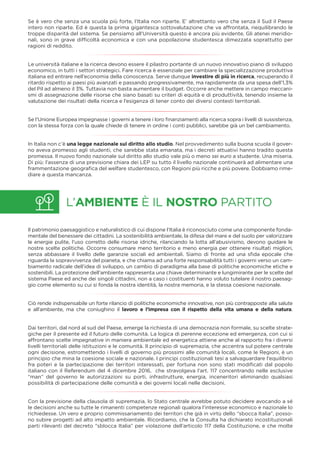 L’AMBIENTE È IL NOSTRO PARTITO
Se è vero che senza una scuola più forte, l’Italia non riparte. E’ altrettanto vero che senza il Sud il Paese
intero non riparte. Ed è questa la prima gigantesca sottovalutazione che va affrontata, riequilibrando le
troppe disparità del sistema. Se pensiamo all’Università questo è ancora più evidente. Gli atenei meridio-
nali, sono in grave difﬁcoltà economica e con una popolazione studentesca dimezzata soprattutto per
ragioni di reddito.
Le università italiane e la ricerca devono essere il pilastro portante di un nuovo innovativo piano di sviluppo
economico, in tutti i settori strategici. Fare ricerca è essenziale per cambiare la specializzazione produttiva
italiana ed entrare nell’economia della conoscenza. Serve dunque investire di più in ricerca, recuperando il
ritardo rispetto ai paesi più avanzati e passando progressivamente, ma rapidamente da una spesa dell’1,3%
del Pil ad almeno il 3%. Tuttavia non basta aumentare il budget. Occorre anche mettere in campo meccani-
smi di assegnazione delle risorse che siano basati su criteri di equità e di produttività, tenendo insieme la
valutazione dei risultati della ricerca e l’esigenza di tener conto dei diversi contesti territoriali.
Se l’Unione Europea impegnasse i governi a tenere i loro ﬁnanziamenti alla ricerca sopra i livelli di sussistenza,
con la stessa forza con la quale chiede di tenere in ordine i conti pubblici, sarebbe già un bel cambiamento.
In Italia non c’è una legge nazionale sul diritto allo studio. Nel provvedimento sulla buona scuola il gover-
no aveva promesso agli studenti, che sarebbe stata emanata, ma i decreti attuativi hanno tradito questa
promessa. Il nuovo fondo nazionale sul diritto allo studio vale più o meno sei euro a studente. Una miseria.
Di più: l’assenza di una previsione chiara dei LEP su tutto il livello nazionale continuerà ad alimentare una
frammentazione geograﬁca del welfare studentesco, con Regioni più ricche e più povere. Dobbiamo rime-
diare a questa mancanza.
Il patrimonio paesaggistico e naturalistico di cui dispone l’Italia è riconosciuto come una componente fonda-
mentale del benessere dei cittadini. La sostenibilità ambientale, la difesa del mare e del suolo per valorizzare
le energie pulite, l’uso corretto delle risorse idriche, rilanciando la lotta all’abusivismo, devono guidare le
nostre scelte politiche. Occorre consumare meno territorio e meno energia per ottenere risultati migliori,
senza abbassare il livello delle garanzie sociali ed ambientali. Siamo di fronte ad una sﬁda epocale che
riguarda la sopravvivenza del pianeta, e che chiama ad una forte responsabilità tutti i governi verso un cam-
biamento radicale dell’idea di sviluppo, un cambio di paradigma alla base di politiche economiche etiche e
sostenibili. La protezione dell’ambiente rappresenta una chiave determinante e lungimirante per le scelte del
sistema Paese ed anche dei singoli cittadini, non a caso i costituenti hanno voluto tutelare il nostro paesag-
gio come elemento su cui si fonda la nostra identità, la nostra memoria, e la stessa coesione nazionale.
Ciò rende indispensabile un forte rilancio di politiche economiche innovative, non più contrapposte alla salute
e all’ambiente, ma che coniughino il lavoro e l’impresa con il rispetto della vita umana e della natura.
Dai territori, dal nord al sud del Paese, emerge la richiesta di una democrazia non formale, su scelte strate-
giche per il presente ed il futuro delle comunità. La logica di perenne eccezione ed emergenza, con cui si
affrontano scelte impegnative in maniera ambientale ed energetica attiene anche al rapporto fra i diversi
livelli territoriali delle istituzioni e le comunità. Il principio di supremazia, che accentra sul potere centrale
ogni decisione, estromettendo i livelli di governo più prossimi alle comunità locali, come le Regioni, è un
principio che mina la coesione sociale e nazionale. I principi costituzionali tesi a salvaguardare l’equilibrio
fra poteri e la partecipazione dei territori interessati, per fortuna non sono stati modiﬁcati dal popolo
italiano con il Referendum del 4 dicembre 2016, che stravolgeva l’art. 117 concentrando nelle esclusive
“man” del governo le autorizzazioni su porti, infrastrutture, energia, inceneritori eliminando qualsiasi
possibilità di partecipazione delle comunità e dei governi locali nelle decisioni.
Con la previsione della clausola di supremazia, lo Stato centrale avrebbe potuto decidere avocando a sé
le decisioni anche su tutte le rimanenti competenze regionali qualora l’interesse economico e nazionale lo
richiedesse. Un vero e proprio commissariamento dei territori che già in virtù dello “sbocca Italia”, posso-
no subire progetti ad alto impatto ambientale. Ricordiamo, che la Consulta ha dichiarato incostituzionali
parti rilevanti del decreto “sblocca Italia” per violazione dell’articolo 117 della Costituzione, e che molte
 