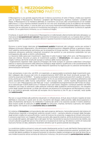IL MEZZOGIORNO
È IL NOSTRO PARTITO
Il Mezzogiorno è una grande opportunità per il rilancio economico di tutto il Paese. L’Italia può ripartire
solo se riparte il Mezzogiorno. Risolvere i problemi del Mezzogiorno, signiﬁca risolvere i problemi del
Paese. Il Mezzogiorno è la metafora dell’Italia. È il territorio con la più alta concentrazione di siti tutelati
dall'Unesco, ci sono imprese resilienti durante la crisi che sono diventate punte di eccellenza nel manifat-
turiero come in altri settori, ci sono le start up e una nuova imprenditorialità adottata dalle piccole e medie
imprese che ne utilizzano la spinta di innovazione tecnologica, c’è una straordinaria ricchezza di capitale
umano. C'è un patrimonio immenso, su cui investire al meglio.
E tuttavia, in questi anni di recessione il Mezzogiorno si è allontanato ulteriormente dal resto del paese. La
mancanza di occupazione per i giovani rappresenta l’emergenza principale con cui il paese deve confron-
tarsi. Il piano per l’occupazione proposto altrove in questa mozione è innanzitutto indirizzato ad affrontare
questo tema.
Occorre in primo luogo rilanciare gli investimenti pubblici ﬁnalizzati allo sviluppo, anche per evitare il
dilagare di processi degenerativi, che alimentano destabilizzazione e illegalità diffusa, e generano migra-
zioni selettive estremamente pericolose per le prospettive di lungo periodo. Questo sforzo deve essere
sostenuto attraverso politiche industriali innovative che puntino su una economia sostenibile non più
contrapposta alla salute, ai diritti e all’ambiente.
La riduzione della spesa per investimenti, registrata in tutto il paese negli ultimi anni, nel Mezzogiorno è
stata più intensa. Occorre un piano di investimenti pubblici in infrastrutture, che sappia coordinare al
meglio l’utilizzo dei fondi strutturali europei e l’utilizzo delle risorse nazionali.
I miglioramenti registrati nella capacità d’impegno dei fondi europei di coesione sollecitano comunque
ulteriori e rapidi avanzamenti nella selezione strategica degli obiettivi qualiﬁcanti e nel coordinamento dei
correlati progetti operativi, oltre che nella relazione operativa tra Agenzia per la coesione territoriale ed
amministrazioni territoriali.
Così, ad esempio, è vero che, nel 2015, si è registrato, un apprezzabile incremento degli investimenti pub-
blici collegato alla chiusura del ciclo di programmazione 2007-2013 dei fondi strutturali europei. Ma -
come ha osservato la SVIMEZ - “la spesa europea ha continuato tuttavia ad avere forti caratteri di sostitu-
tività, anche per il ricorso ai progetti ‘retrospettivi’ ai ﬁni di una rendicontazione tutta tesa all’obiettivo del
pieno assorbimento delle risorse comunitarie”. Sarà dunque bene - anche rispetto all’esperienza del
Masterplan per il Mezzogiorno e dei Patti per il Sud - completare la programmazione del Fondo di svilup-
po e coesione per il 2014-2020 (circa 17 miliardi di euro per l’area), integrare i contenuti operativi dei Patti
medesimi con linee di intervento nelle politiche ordinarie delle pubbliche amministrazioni, che tengano
conto degli impatti territoriali. La sﬁda, per attivare una dinamica di convergenza nel Mezzogiorno, accan-
to a una politica generale nazionale ed europea che la favorisca e che ﬁn qui è mancata, resta quella
dell’addizionalità.
Ma non ci si può limitare alle politiche industriali e in infrastrutture. Al Sud, dove il divario rispetto al resto
dell’Italia è cresciuto in questi anni di crisi, l’aumento del disagio, della povertà, della disoccupazione e
dello sfruttamento del lavoro, ha indebolito il sistema dei diritti e la coesione sociale. Il nostro obiettivo
deve essere quello di costruire un patto sociale tra istituzioni, imprese, territorio e persone, nel rispetto
delle regole, nel rispetto di una economia etica e sostenibile.
Un sistema di formazione corrispondente alle reali esigenze del lavoro, l’ammodernamento del sistema di
infrastrutture materiali e immateriali, politiche sociali e socio – sanitarie attente ai bisogni delle famiglie,
degli anziani e della non autosufﬁcienza. I centri di ricerca e le università, in aggiunta ai compiti istituziona-
li, possono esprimere con maggior efﬁcacia accanto alla capacità creativa, anche la dimensione economi-
ca e sociale del sapere, del saper fare e del saper far fare, favorendo la nascita di economie da indotto, dai
circuiti culturali a quelli dei servizi, ﬁno al lancio e incubazione di start up. Gli atenei e i centri di ricerca del
Sud sono fornaci di idee, dobbiamo diventare attrattivi per le grandi aziende tecnologiche.
La condizione politica primaria è nota ed investe direttamente anche il ruolo del Partito Democratico nel
Mezzogiorno d’Italia: concluso il tempo storico dei tentativi di modernizzazione passiva, anzitutto per il
vincolo del debito pubblico, la ripresa di processi di robusta e stabile convergenza non può far leva che su
una modernizzazione attiva sorretta da istituzioni inclusive, che promuovano la partecipazione sociale e
 