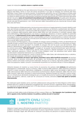 I DIRITTI CIVILI SONO
IL NOSTRO PARTITO
capaci di irrobustire capitale umano e capitale sociale.
Appare di tutta evidenza che ogni attenzione ritrovata sul Mezzogiorno è propedeutica alla crescita com-
plessiva del Paese. Senza un Sud che possa recuperare il suo gap di Sviluppo nei confronti del resto
dell’Italia, l’intero Paese non potrà crescere. A tal proposito pensiamo che con il Mezzogiorno d’Italia vada
utilizzata la medesima cura che Helmut Kohl adottò nei confronti della ex Repubblica Democratica Tede-
sca dopo la caduta del Muro allorquando comprese la grande opportunità per l’intera Germania derivante
dal dar vita ad un piano di investimenti straordinario per il riammodernamento di quella parte del paese.
Parlare di Mezzogiorno è anche un modo per fare l’interesse dell’economia del Nord che in questi anni ha
tenuto solo per le esportazioni, visti i limiti derivanti dalla impossibilità ad una crescita dei consumi delle
altre aree del Paese.
Per il Mezzogiorno d’Italia pensiamo che la prima precondizione al raggiungimento di questi obiettivi sarà
data dal ritrovato protagonismo dello Stato nella sua presenza sul territorio caratterizzato dal rafforza-
mento di tutte le istituzioni, a partire da quelle del comparto sicurezza. Il Sud, in tante sue porzioni di terri-
torio, va liberato dalla presenza della zavorra delle Maﬁe non solo attraverso il contrasto operato dalle
forze dell’ordine e dalla Magistratura, ma anche e soprattutto attraverso un lavoro capillare di antimaﬁa
sociale per la riaffermazione di una cultura della legalità diffusa. Questo può essere l’unico antidoto per
incoraggiare anche gli investitori privati a scommettere sul Sud e la società politica a sottrarsi dal rischio
di diventare preda di spregiudicati criminali pronti ad inﬁltrarsi per condizionare la vita culturale, economi-
che e sociali delle nostre comunità.
Non è proprio nel Mezzogiorno, che un modello di sviluppo spesso predatore, è ﬁnito col desertiﬁcare (di
capitale sociale e umano) interi territori? Non è proprio il Mezzogiorno, a soffrire di un fenomeno di migra-
zione giovanile da record europeo? Un modello di sviluppo che non ha avuto cura del territorio, della
bellezza, dell’ambiente e della salute, e che spesso si è intrecciato con un sistema di criminalità organizza-
ta, come la storia della “Terra dei Fuochi” ci insegna. E’ da queste “periferie dimenticate” però che conti-
nua ad alzarsi un vento di indignazione, perché verità, giustizia e dignità emergano con la forza dello
Stato, radicando speranza e futuro, afﬁnché il forte impegno civile, che attraversa tanti settori della
società diventi veramente testimone di un cambiamento.
Ne conosciamo molti protagonisti, uomini e donne servitori dello Stato, del volontariato laico e cattolico,
del mondo del sindacato e del lavoro, del giornalismo.
Qui lo Stato è chiamato ad esserci ogni giorno, facendosi carico delle boniﬁche necessarie dei territori
inquinati, dove le persone continuano ad ammalarsi, non limitandosi alle sole promesse, garantendo
lavoro e salute come diritti costituzionali inalienabili, dunque con un deciso intervento pubblico per rilan-
ciare l’occupazione, redditi, consumi, contrastando la povertà con strumenti efﬁcaci e risorse adeguate.
Abbiamo bisogno di investire su nuove forme di economia che partano dalla bellezza del patrimonio
paesaggistico e ambientale, storico e artistico, dalla ricchezza delle tradizioni, dalla capacità di utilizzare
la terra in modo innovativo, dall’utilizzo intelligente e innovativo delle nuove tecnologie e della ricerca,
dalla valorizzazione delle istituzioni universitarie di antichissima e illustre tradizione, dalle città che sono
state crocevia, nella storia, di popoli e culture antichissime. Abbiamo bisogno di investire in settori strate-
gici e in infrastrutture altrettanto strategiche per un modello di economia rispettoso dell’ambiente e della
salute, che preservi, valorizzi, tuteli per far conoscere al mondo, attraverso nuovi hub aperti al turismo
internazionale.
Per realizzare questi obiettivi serve una forte collaborazione istituzionale, fra Stato Regioni e Città metro-
politane del sud, in grado di disegnare e progettare per i prossimi 20 anni, superando divari, disuguaglian-
ze, ingiustizie sociali ancora troppo forti. Il PD deve attuare una proposta politica di coesione o di coordi-
namento tra le regioni del Sud.
Il motto più bello della scuola di Barbiana di Don Lorenzo Milani era: “Ho imparato che il problema degli
altri è uguale al mio. Sortirne insieme è la politica, sortirne da soli è l’avarizia”.
Abbiamo troppo spesso affrontato la questione dell’immigrazione con eccessiva ideologia, in un dibattito
pubblico nazionale contaminato da fomentatori di paure ingiustiﬁcate, razzismi e strumentalizzazione di
problemi ﬁsiologici legati alle difﬁcoltà di costruire convivenza tra persone di culture diverse fra loro.
 