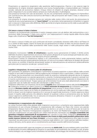 Proponiamo un approccio pragmatico alla questione dell’immigrazione. Piaccia o non piaccia oggi la
popolazione di origine straniera rappresenta una risorsa fondamentale e imprescindibile per il tessuto
sociale, culturale ed economico italiano. Cinque milioni di cittadini di origine straniera, divenuti ormai
parte integrante di una società italiana sempre più multiculturale e multireligiosa.
Una presenza formata non solo da lavoratori, ma da una componente sempre maggiore di imprenditori
che contribuiscono alla crescita economica del Paese e alla promozione del made in Italy in relazione ai
Paesi di origine.
Una presenza di origine straniera sempre più radicata nelle nostre città a tal punto da promuovere la
crescita di una nuova generazione di “nuovi italiani”. Le seconde e terze generazioni di bambini e ragazzi
nati o cresciuti in Italia sono oltre 800mila, l’80% dei bimbi di origine straniera iscritti nelle scuole dell’infa-
nzia sono nati in Italia.
Chi nasce o cresce in Italia è italiano
Crediamo sia fondamentale mantenere il nostro impegno preso con gli elettori del centrosinistra e con i
promotori della Campagna “L’Italia sono anch’io” con l’approvazione in tempi rapida della riforma della
legge sulla cittadinanza “Ius Soli temperato”.
Chi nasce o cresce in Italia non può continuare ad essere considerato straniero nella città e nel Paese di
cui si sente di fatto legato. Siamo di fronte ad una generazione di italiani di fatto ma ancora stranieri per
una legge ormai superata dalla quotidianità nelle nostre scuole, negli oratori e nelle polisportive delle
nostre città.
Dobbiamo riconoscere il diritto di cittadinanza a questa nuova generazione di italiani, il diritto anche
dell’Italia di potersi rappresentare ancora più forte grazie all’apporto di nuove energie permeate da cultu-
re, lingue e sogni che possono solo fare bene al futuro dell’Italia.
Riconoscere il diritto di cittadinanza italiana a chi culturalmente si sente pienamente italiano signiﬁca
anche eliminare terreno potenzialmente fertile per chi cerca di incunearsi nelle fasce di disagio dei giovani
che vivono un conﬂitto d’identità alimentando ipotesi di radicalizzazione ed estremismi potenzialmente
pericolosi per la coesione sociale per i prossimi anni.
Legalità e integrazione. Un nuovo patto di cittadinanza
Non possiamo né dobbiamo sottovalutare il sentimento di preoccupazione e paura diffuse nella società
rispetto ai temi dell’immigrazione e dell’accoglienza dei richiedenti asilo in particolare. L’Italia è certamen-
te il Paese che ha dimostrato uno straordinario livello di umanità e solidarietà salvando decine di migliaia
di vite nel Mediterraneo con grande generosità e umanità. Contemporaneamente il governo centrale non
è riuscito a promuovere un sistema nazionale di integrazione ed un modello nazionale di integrazione dei
migranti nelle comunità locali. Troppo spesso gli amministratori locali sono stati abbandonati a se stessi e
supportati solo da realtà del mondo del volontariato e della Chiesa.
Dobbiamo affermare con chiarezza che la parola Legalità deve camminare insieme alla parola Integrazio-
ne. Dobbiamo investire con idee e risorse su un Piano nazionale di integrazione da sviluppare con il rilan-
cio di un Ministero dedito alle politiche di integrazione come avviene in diversi Paesi europei.
Diritti e doveri sono il perno di un Patto di cittadinanza con chi ha scelto per mille ragioni di vivere in Italia.
Diritti e doveri sono la migliore risposta a chi ci accusa di superﬁciale buonismo, il nostro approccio deve
essere il rispetto della persona che abbiamo davanti di qualsiasi cultura o provenienza essa sia. Quindi
nessun approccio preferenziale, ma un percorso di inclusione attraverso il lavoro in un patto di rispetto
delle regole per una positiva convivenza.
Immigrazione e cooperazione allo sviluppo
Le nuove frontiere della sﬁda globale delle migrazioni economica o umanitaria sono rappresentate dalla
promozione di una virtuosa strategia di cooperazione allo sviluppo nei Paesi che vivono una grande
emigrazione. Nessun muro e ﬁlo spinato fermerà una donna o un uomo in cerca di futuro per sé e per la
propria fami glia. Prevenire l’immigrazione irregolare e le morti nel Mediterraneo signiﬁca innanzitutto
costruire cooperazione con pari dignità con i Paesi med-africani, favorendo uno sviluppo sostenibile che
garantisca maggiori opportunità di occupazione per i giovani in quei Paesi. Dobbiamo promuovere un
Piano virtuoso valorizzando il ruolo delle diaspore che vivono in Italia quali possibili ambasciatori delle
medie imprese italiane nei loro Paesi d’origine. La nuova Legge sulla Cooperazione offre oggi strumenti
importanti da valorizzare con trasparenza e chiarezza negli obiettivi con i nostri partner nell’area mediter-
ranea e africana, anche grazie ad un coordinamento purtroppo assente dell’Unione Europea.
In Italia sono ancora molti i passi da compiere sul cammino dei diritti civili. Occorre mettere subito come Parti-
to democratico al centro dell’agenda di Governo un pacchetto di provvedimenti che va dallo ius soli, al testa-
mento biologico, ad una legge contro l’omofobia e la transfobia, ad una legge che introduca il reato di tortura.
 