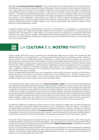 Nella parole inclusione, giustizia e dignità c’è una visione del mondo. Delle relazioni, dei diritti fondamen-
tali della persona. Viviamo un presente schiavo della paura. Madre e il padre di tutte le paure che percorro-
no il nostro presente è il declino di un modello sociale che non produce più la forza irradiante della prote-
zione collettiva contro le disgrazie individuali. Ci sentiamo tutti esposti ai colpi del destino, per dirla con
Bauman. “Tutta la fenomenologia della paura si riaffaccia così nei diversi segmenti della vita sociale degli
ultimi decenni: il terrorismo, la criminalità della vita urbana, le tendenze a recintare la comunità di apparati
di sicurezza, i rischi ambientali e della salute, e poi l’afﬂusso di Altri e Diversi, bersaglio prediletto dalle
politiche della paura che hanno negli immigrati il più redditizio capro espiatorio”. Noi sosteniamo il ricono-
scimento dell’accesso degli immigrati regolari a tutti i servizi e prestazioni del sistema di welfare, al ﬁne
della loro piena integrazione sociale.
In questo contesto forme e manifestazioni di razzismo si diffondono e si consolidano. La costruzione di
un’Europa sociale ed il rafforzamento delle istituzioni democratiche internazionali è l’unica speranza ed
argine al vento dei populismi e delle destre. Una svolta epocale è necessaria: la costruzione degli Stati
Uniti d’Europa, dove i governi vengano eletti democraticamente dal popolo, dove sia possibile una politica
comune e un coordinamento strutturato in materia di sicurezza, di lotta al terrorismo e di contrasto alla
corruzione ed alle maﬁe.
Cultura, tutela, patrimonio storico, contribuiscono al progresso della nostra società, alla cittadinanza, alla
libertà di pensiero e di insegnamento. La nostra lungimirante Costituzione conferisce a tutto questo un
valore primario. I principi della Carta infatti, conﬁgurano un diritto alla cultura universale, caso rarissimo
nel confronto con altre Costituzioni del mondo. La cultura è parte dello stesso orizzonte di valori che inclu-
de il diritto al lavoro, la democrazia, e quindi essa è una priorità del bene comune. Un lievito dunque, senza
il quale tutti i diritti perderebbero quell’orizzonte di cittadinanza capace di progettare il futuro. Dunque, il
primo impegno, è quello di contrastare il degrado della cultura, la sua marginalizzazione, investendo in
essa. Le politiche culturali alludono ad una esperienza da formare, ad un pubblico da rendere partecipe,
ad un diritto di accesso universale.
Occorre passare dalla logica dei bonus, che riconducono ad una mera visione di giovane consumatore, a
quella dei diritti. Il contributo una tantum di 500 euro ai neo diciottenni per i consumi culturali, che è
costato 290 milioni di euro è stato un ﬂop, perché questa misura è totalmente inadatta ad affrontare il
problema dell’accesso e del sostegno alla cultura nel nostro Paese.
L’investimento deve essere indirizzato verso misure strutturali e stabili, a cominciare dal ﬁnanziamento
dei Livelli essenziali delle prestazioni culturali e della gratuità di ingresso ai musei, ai monumenti, alle aree
archeologiche. A partire da chi studia. Nel resto d’Europa l’accesso gratuito o semi gratuito alla cultura per
i soggetti in formazione rientra infatti fra le misure di reddito indiretto, proprie di un welfare di cittadinan-
za. Non bonus cultura, ma sostegno alla cultura nei suoi asset strategici, pensiamo alle produzioni creative,
soprattutto giovanili, lavorando in stretta connessione con le politiche giovanili e le politiche economiche
e ﬁscali. Pensiamo al grande patrimonio di beni culturali del nostro Paese, che ha bisogno di essere larga-
mente tutelato e valorizzato, non soltanto in senso pubblicitario per le grandi mete turistiche, ma puntan-
do su un sistema diffuso di tutela, di promozione e di scoperta del territorio e del suo genius loci.
Le politiche pubbliche in materia di cultura e turismo vanno ripensate e aggiornate, per dare all’Italia uno
spazio competitivo, attraverso l’offerta di prodotti e servizi culturali che creino un milieux, un contesto in
cui apprendere e soprattutto creare nuove forme di produzione cognitiva, creativa, culturale che si genera
dal basso. Perché la cultura si produce, la cultura è lavoro, è impresa, e dunque abbiamo bisogno di politi-
che pubbliche che alla conservazione dei beni culturali, investa sulla creatività, che possa favorire attraver-
so procedure trasparenti come i bandi pubblici, la creazione di imprese giovanili nel settore culturali.
Nel nostro Paese molte piccole imprese lavorano al ﬁanco delle Istituzioni culturali, anche molti artigiani
eccellenti lavorano ogni giorno per produrre oggetti, costumi, calzature che vanno a impreziosire la messa
in scena di un’Opera o la produzione di un ﬁlm. Questa è la “fabbrica della Cultura” e dobbiamo sostenere
questo settore produttivo oltre che lavorativo.
La crisi ci richiama alla necessità di attrarre certamente risorse private per la Cultura, attraverso l’impleme-
ntazione di politiche di deﬁscalizzazione già in atto ma non sufﬁcienti, ma non può deresponsabilizzare
nessuno: l’investimento deve essere prevalentemente pubblico perché ciò rappresenta una garanzia di
autonomia e di accesso alla Cultura per tutti.
LA CULTURA È IL NOSTRO PARTITO
 