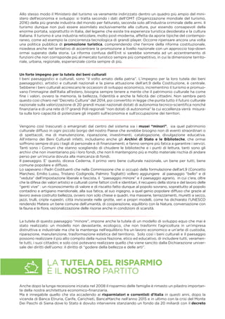Allo stesso modo il Ministero del turismo va veramente indirizzato dentro un quadro più ampio del mini-
stero dell’economia e sviluppo: si tratta secondo i dati dell’OMT (Organizzazione mondiale del turismo,
2016) della più grande industria del mondo per fatturato, seconda solo all’industria criminale delle armi. Il
turismo dunque non può essere assimilato esclusivamente alla cultura, pur essendo consapevoli della
enorme portata, soprattutto in Italia, del legame che esiste tra esperienza turistica desiderata e la cultura
Italiana. Il turismo è una industria reticolare, molto post-moderna, affetta da aporie tipiche del contempo-
raneo, come ad esempio la concorrenza tecnologica di grandi player. Occorre ripensare ancora una volta
una politica pubblica di promozione turistica, comprendendo che l’errore della riforma costituzionale,
risiedeva anche nel tentativo di accentrare la promozione a livello nazionale con un approccio top-down
ormai superato dalla storia. La riforma confusa dell’Enit si sarebbe sommata ad un accentramento di
funzioni che non corrisponde più al mercato turistico sempre più competitivo, in cui la dimensione territo-
riale, urbana, regionale, esperienziale conta sempre di più.
Un forte impegno per la tutela dei beni culturali
I beni paesaggistici e culturali, sono “il volto amato della patria”. L’impegno per la loro tutela dei beni
paesaggistici, artistici e culturali nazionali e la piena attuazione dell’art.9 della Costituzione, è centrale.
Sebbene i beni culturali accrescano le occasioni di sviluppo economico, incrementino il turismo e promuo-
vano l’immagine dell’Italia all’estero, bisogna sempre tenere a mente che il patrimonio culturale ha come
ﬁne i valori, ovvero la memoria, la bellezza, l’identità e anche la felicità dei cittadini. Non sembra però
questo così chiaro nel ”Decreto Cultura” del 2014, poi convertito in legge che punta tutto il futuro culturale
nazionale sulla valorizzazione di 20 grandi musei nazionali dotati di autonomia tecnico-scientiﬁca nonché
ﬁnanziaria e di una rete di 17 grandi Poli regionali “non dotati di autonomia” la cui eccellenza verrà misura-
ta sulla loro capacità di potenziare gli impatti sull’economia e sull’occupazione dei territori.
Vengono così trascurati o emarginati dal centro del sistema sia i musei “minori”, sia quel patrimonio
culturale diffuso in ogni piccolo borgo del nostro Paese che avrebbe bisogno non di eventi straordinari o
di spettacoli, ma di manutenzione, riparazione, investimenti, catalogazione, divulgazione educativa.
All’interno dei Beni Culturali infatti, includiamo anche gli Archivi di Stato e le Biblioteche, che ormai
soffrono sempre di più i tagli di personale e di ﬁnanziamenti, e fanno sempre più fatica a garantire i servizi.
Tanti sono i Comuni che stanno scegliendo di chiudere le biblioteche e i punti di lettura, tanti sono gli
archivi che non inventariano più i loro fondi, che non li mantengono più e molto materiale rischia di andare
perso per un’incuria dovuta alla mancanza di fondi.
Il paesaggio. E’ questo, diceva Cederna, il primo vero bene culturale nazionale, un bene per tutti, bene
comune popolare e diffuso.
Lo sapevano i Padri Costituenti che nella Commissione che si occupò della formulazione dell’art.9 (Concetto
Marchesi, Emilio Lussu, Tristano Codignola, Palmiro Togliatti) vollero aggiungere al paesaggio “bello“ e di
“veduta“ dell’impostazione liberale e fascista, il “paesaggio minore” e il paesaggio agrario, in cui c’era, oltre
che la difesa dei valori artistici e culturali come fattori civili e identitari, il recupero della storia e del lavoro delle
“genti vive” : un riconoscimento di valore e di riscatto fatto dunque al popolo sovrano, soprattutto al popolo
contadino e artigiano meridionale, alla sua fatica, al suo ingegno, a quel genio popolare diffuso che grazie al
lavoro aveva costruito bellezza, ovvero non solo chiese e quadri, ma masserie, terrazzamenti, muretti a secco,
jazzi, trulli, cripte rupestri, città inviscerate nelle grotte, veri e propri modelli, come ha dichiarato l’UNESCO
rendendo Matera un bene comune dell’umanità, di cooperazione, equilibrio con la Natura, conversazione con
la fauna e la ﬂora, razionalizzazione delle risorse anche in condizioni di scarsità.
La tutela di questo paesaggio “minore”, impone anche la tutela di un modello di sviluppo equo che mai è
stato realizzato: un modello non devastante, ecologico, che non trasformi l’agricoltura in un’impresa
distruttiva e industriale ma che la mantenga nell’equilibrio fra un lavoro economico e un’arte di custodia,
riparazione, manutenzione, trasformazione estetica del territorio. Solo così i beni culturali e il paesaggio
possono realizzare il più alto compito della nuova Nazione, etico ed educativo, di includere tutti, veramen-
te tutti, i suoi cittadini; e solo così potevano realizzare quello che viene sancito dalla Dichiarazione univer-
sale dei diritti dell’uomo: il diritto di “godere della bellezza e delle arti”.
Anche dopo la lunga recessione iniziata nel 2008 il risparmio delle famiglie è rimasto un pilastro importan-
te della nostra architettura economico-ﬁnanziaria.
Ma è innegabile quello che sta accadendo ai risparmiatori e correntisti d’Italia in questi anni, dopo la
vicenda di Banca Etruria, Carife, Carichieti, BancaMarche nell’anno 2015 e in ultimo con la crisi del Monte
Dei Paschi di Siena dove lo Stato è dovuto intervenire stanziando un fondo da 20 miliardi con il decreto
LA TUTELA DEL RISPARMIO
È IL NOSTRO PARTITO
 