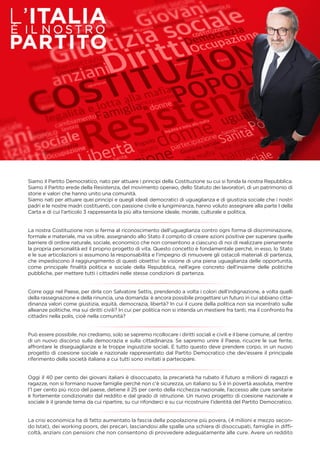 Siamo il Partito Democratico, nato per attuare i principi della Costituzione su cui si fonda la nostra Repubblica.
Siamo il Partito erede della Resistenza, del movimento operaio, dello Statuto dei lavoratori, di un patrimonio di
storie e valori che hanno unito una comunità.
Siamo nati per attuare quei principi e quegli ideali democratici di uguaglianza e di giustizia sociale che i nostri
padri e le nostre madri costituenti, con passione civile e lungimiranza, hanno voluto assegnare alla parte I della
Carta e di cui l’articolo 3 rappresenta la più alta tensione ideale, morale, culturale e politica.
La nostra Costituzione non si ferma al riconoscimento dell’uguaglianza contro ogni forma di discriminazione,
formale e materiale, ma va oltre, assegnando allo Stato il compito di creare azioni positive per superare quelle
barriere di ordine naturale, sociale, economico che non consentono a ciascuno di noi di realizzare pienamente
la propria personalità ed il proprio progetto di vita. Questo concetto è fondamentale perché, in esso, lo Stato
e le sue articolazioni si assumono la responsabilità e l’impegno di rimuovere gli ostacoli materiali di partenza,
che impediscono il raggiungimento di questi obiettivi: la visione di una piena uguaglianza delle opportunità,
come principale ﬁnalità politica e sociale della Repubblica, nell’agire concreto dell’insieme delle politiche
pubbliche, per mettere tutti i cittadini nelle stesse condizioni di partenza.
Corre oggi nel Paese, per dirla con Salvatore Settis, prendendo a volta i colori dell’indignazione, a volta quelli
della rassegnazione e della rinuncia, una domanda: è ancora possibile progettare un futuro in cui abbiano citta-
dinanza valori come giustizia, equità, democrazia, libertà? In cui il cuore della politica non sia incentrato sulle
alleanze politiche, ma sui diritti civili? In cui per politica non si intenda un mestiere fra tanti, ma il confronto fra
cittadini nella polis, cioè nella comunità?
Può essere possibile, noi crediamo, solo se sapremo ricollocare i diritti sociali e civili e il bene comune, al centro
di un nuovo discorso sulla democrazia e sulla cittadinanza. Se sapremo unire il Paese, ricucire le sue ferite,
affrontare le diseguaglianze e le troppe ingiustizie sociali. E tutto questo deve prendere corpo, in un nuovo
progetto di coesione sociale e nazionale rappresentato dal Partito Democratico che dev’essere il principale
riferimento della società italiana a cui tutti sono invitati a partecipare.
Oggi il 40 per cento dei giovani italiani è disoccupato, la precarietà ha rubato il futuro a milioni di ragazzi e
ragazze, non si formano nuove famiglie perché non c’è sicurezza, un italiano su 5 è in povertà assoluta, mentre
l’1 per cento più ricco del paese, detiene il 25 per cento della ricchezza nazionale, l’accesso alle cure sanitarie
è fortemente condizionato dal reddito e dal grado di istruzione. Un nuovo progetto di coesione nazionale e
sociale è il grande tema da cui ripartire, su cui rifondarci e su cui ricostruire l’identità del Partito Democratico.
La crisi economica ha di fatto aumentato la fascia della popolazione più povera, (4 milioni e mezzo secon-
do Istat), dei working poors, dei precari, lasciandosi alle spalle una schiera di disoccupati, famiglie in difﬁ-
coltà, anziani con pensioni che non consentono di provvedere adeguatamente alle cure. Avere un reddito
 