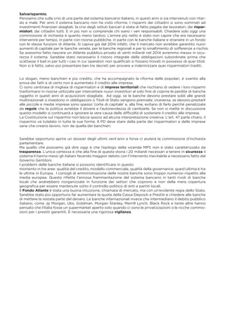 Salvarisparmio.
Pensiamo che sulla crisi di una parte del sistema bancario italiano, in questi anni si sia intervenuti con ritar-
do e male. Per anni il sistema bancario non ha visto riforme. I risparmi dei cittadini si sono sommati ad
investimenti ﬁnanziari sbagliati, la crisi degli istituti bancari è stata di fatto pagata dai lavoratori, dai rispar-
miatori, dai cittadini tutti. E in più non si comprende chi siano i veri responsabili. Chiedere solo oggi una
commissione di inchiesta è quanto meno tardivo. L’errore più netto è stato non capire che era necessario
intervenire per tempo, in parte con risorse pubbliche, in parte con le banche italiane e straniere in un fondo
con le stesse funzioni di Atlante. Si capiva già dal 2014 infatti, che il mercato non avrebbe garantito nuovi
aumenti di capitale per le banche venete, per le banche regionali e per lo smaltimento di sofferenze a rischio.
Se avessimo fatto nascere un Atlante pubblico privato di venti miliardi nel 2014 avremmo messo in sicu-
rezza il sistema. Sarebbe stato necessario il ristoro integrale delle obbligazioni subordinate prima che
scattasse il bail in per tutti i casi in cui operatori non qualiﬁcati si fossero trovati in possesso di quei titoli.
Non si è fatto, salvo poi presentare ben tre decreti per provare a indennizzare quei risparmiatori traditi.
Lo slogan, meno banchieri e più credito, che ha accompagnato la riforma delle popolari, è svanito alla
prova dei fatti e di certo non è aumentato il credito alle imprese.
Ci sono centinaia di migliaia di risparmiatori e di imprese territoriali che rischiano di vedere i loro risparmi
trasformarsi in risorse utilizzate per intercettare nuovi investitori al solo ﬁne di coprire le perdite di banche
oggetto in questi anni di acquisizioni sbagliate. Ad oggi, se le banche devono prestare soldi alle grandi
multinazionali o investono in obbligazioni o Titoli di Stato vengono premiate; viceversa, se devono prestarli
alle piccole e medie imprese sono spesso 'corte di capitale' e, alla ﬁne, evitano di farlo perché penalizzate
da regole che la politica avrebbe il dovere e l'autorevolezza di cambiarle. Se non si mette in discussione
questo modello si continuerà a ignorare la vera causa delle difﬁcoltà di sostenere il credito alle imprese.
La Costituzione sul risparmio non lascia spazio ad alcuna interpretazione creativa. L'art. 47 parla chiaro, il
risparmio va tutelato in tutte le sue forme. Il PD deve stare dalla parte dei risparmiatori e delle imprese
sane che creano lavoro, non da quella dei banchieri.
Sarebbe opportuno aprire un dossier degli ultimi vent’anni e forse ci aiuterà la commissione d’inchiesta
parlamentare.
Ma quello che possiamo già dire oggi è che l’epilogo della vicenda MPS non è stato caratterizzato da
trasparenza. L’unica certezza è che alla ﬁne di questa storia i 20 miliardi necessari a tenere in sicurezza il
sistema li hanno messi gli italiani facendo maggior debito con l’intervento inevitabile e necessario fatto dal
Governo Gentiloni.
I problemi delle banche italiane si possono identiﬁcare in questo
momento in tre aree: qualità del credito, modello commerciale, qualità della governance, quest'ultima è tra
le ultime in Europa. I consigli di amministrazione delle nostre banche sono troppo numerosi rispetto alla
media europea. Questo riﬂette l’annosa frammentazione del sistema bancario in tanti rivoli di banche
locali che andrebbero riorganizzate in funzione dei settori che coprono e non della mera copertura
geograﬁca per essere mantenute sotto il controllo politico di enti e partiti locali.
Il Fondo Atlante è stata una buona intuizione, chiamata di mercato, ma con un’evidente regia dello Stato.
Sarebbe stato più opportuno far aumentare la quota della Cassa Depositi e Prestiti e chiedere alle banche
di mettere la restate parte del denaro. Le banche internazionali invece che intermediano il debito pubblico
italiano, come Jp Morgan, Ubs, Goldman, Morgan Stanley, Merrill Lynch, Black Rock e tante altre hanno
pensato che l'Italia fosse un supermarket aperto solo quando ci sono le privatizzazioni o le ricche commis-
sioni per i prestiti garantiti. È necessaria una rigorosa vigilanza.
 