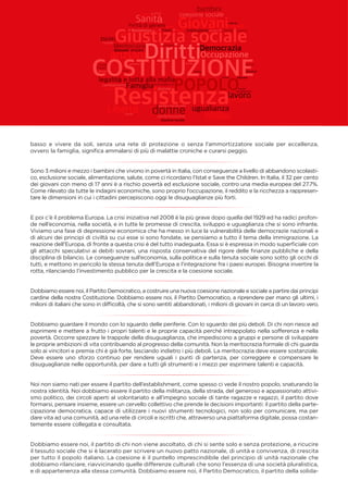 basso e vivere da soli, senza una rete di protezione o senza l’ammortizzatore sociale per eccellenza,
ovvero la famiglia, signiﬁca ammalarsi di più di malattie croniche e curarsi peggio.
Sono 3 milioni e mezzo i bambini che vivono in povertà in Italia, con conseguenze a livello di abbandono scolasti-
co, esclusione sociale, alimentazione, salute, come ci ricordano l’Istat e Save the Children. In Italia, il 32 per cento
dei giovani con meno di 17 anni è a rischio povertà ed esclusione sociale, contro una media europea del 27.7%.
Come rilevato da tutte le indagini economiche, sono proprio l’occupazione, il reddito e la ricchezza a rappresen-
tare le dimensioni in cui i cittadini percepiscono oggi le disuguaglianze più forti.
E poi c’è il problema Europa. La crisi iniziativa nel 2008 è la più grave dopo quella del 1929 ed ha radici profon-
de nell’economia, nella società, e in tutte le promesse di crescita, sviluppo e uguaglianza che si sono infrante.
Viviamo una fase di depressione economica che ha messo in luce la vulnerabilità delle democrazie nazionali e
di alcuni dei principi di civiltà su cui esse si sono fondate, se pensiamo a tutto il tema della immigrazione. La
reazione dell’Europa, di fronte a questa crisi è del tutto inadeguata. Essa si è espressa in modo superﬁciale con
gli attacchi speculativi ai debiti sovrani, una risposta conservativa del rigore delle ﬁnanze pubbliche e della
disciplina di bilancio. Le conseguenze sull’economia, sulla politica e sulla tenuta sociale sono sotto gli occhi di
tutti, e mettono in pericolo la stessa tenuta dell’Europa e l’integrazione fra i paesi europei. Bisogna invertire la
rotta, rilanciando l’investimento pubblico per la crescita e la coesione sociale.
Dobbiamo essere noi, il Partito Democratico, a costruire una nuova coesione nazionale e sociale a partire dai principi
cardine della nostra Costituzione. Dobbiamo essere noi, il Partito Democratico, a riprendere per mano gli ultimi, i
milioni di italiani che sono in difﬁcoltà, che si sono sentiti abbandonati, i milioni di giovani in cerca di un lavoro vero.
Dobbiamo guardare il mondo con lo sguardo delle periferie. Con lo sguardo dei più deboli. Di chi non riesce ad
esprimere e mettere a frutto i propri talenti e le proprie capacità perché intrappolato nella sofferenza e nella
povertà. Occorre spezzare le trappole della disuguaglianza, che impediscono a gruppi e persone di sviluppare
le proprie ambizioni di vita contribuendo al progresso della comunità. Non la meritocrazia formale di chi guarda
solo ai vincitori e premia chi è già forte, lasciando indietro i più deboli. La meritocrazia deve essere sostanziale.
Deve essere uno sforzo continuo per rendere uguali i punti di partenza, per correggere e compensare le
disuguaglianze nelle opportunità, per dare a tutti gli strumenti e i mezzi per esprimere talenti e capacità.
Noi non siamo nati per essere il partito dell’establishment, come spesso ci vede il nostro popolo, snaturando la
nostra identità. Noi dobbiamo essere il partito della militanza, della strada, del generoso e appassionato attivi-
smo politico, dei circoli aperti al volontariato e all’impegno sociale di tante ragazze e ragazzi, il partito dove
formarsi, pensare insieme, essere un cervello collettivo che prende le decisioni importanti: il partito della parte-
cipazione democratica, capace di utilizzare i nuovi strumenti tecnologici, non solo per comunicare, ma per
dare vita ad una comunità, ad una rete di circoli e iscritti che, attraverso una piattaforma digitale, possa costan-
temente essere collegata e consultata.
Dobbiamo essere noi, il partito di chi non viene ascoltato, di chi si sente solo e senza protezione, a ricucire
il tessuto sociale che si è lacerato per scrivere un nuovo patto nazionale, di unità e convivenza, di crescita
per tutto il popolo italiano. La coesione è il puntello imprescindibile del principio di unità nazionale che
dobbiamo rilanciare, riavvicinando quelle differenze culturali che sono l’essenza di una società pluralistica,
e di appartenenza alla stessa comunità. Dobbiamo essere noi, il Partito Democratico, il partito della solida-
 
