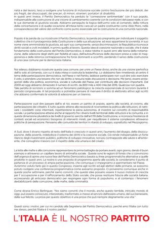 rietà e del lavoro, teso a svolgere una funzione di inclusione sociale contro l’esclusione dei più deboli, dei
più fragili, dei disoccupati, dei precari, di minori, stranieri, portatori di disabilità.
In questi anni invece, il Partito Democratico ha perduto la “connessione sentimentale” con il suo popolo,
indispensabile alla costruzione di una visione di cambiamento coerente con le condizioni del paese reale, e con
le sue domande di giustizia sociale. Abbiamo perseguito la logica dell’uomo solo al comando, della rottura
della concertazione e di quella vocazione all’intesa tanto cara ad un padre costituente come Aldo Moro, nella
consapevolezza del valore del confronto come punto essenziale per la costruzione di una comunità nazionale.
Popolo è la parola da cui ricostruire il Partito Democratico, la parola più pregnante per individuare il soggetto
collettivo che è il protagonista della Costituzione e della sua attuazione: ad esso appartiene la sovranità, in suo
nome viene amministrata la giustizia, ad ogni suo componente, senza discriminazioni, la Repubblica riconosce
diritti sociali e civili inviolabili, in primis quello al lavoro. Questa idea di coesione nazionale e sociale, che è stata
fondamento della costruzione del Partito Democratico, è stata ridotta in questi anni alla teoria della rottama-
zione, della selezione degli eletti per fedeltà al capo, dell’autosufﬁcienza delle decisioni prese a colpi di mag-
gioranza e della retorica contrapposizione fra forze dominanti e sconﬁtti, perdendo il senso della costruzione
di una casa comune per la democrazia italiana.
Noi adesso, dobbiamo ricostruire questa casa comune, per unire un Paese diviso, anche da una visione ipertroﬁca
dell’io solo al comando, con cui è stata intesa e costruita la leadership. Lo dobbiamo fare rimettendo al centro il
tema della partecipazione democratica, nel Paese e nel Partito, laddove partecipare non vuol dire solo esercitare
il voto, o prendere una tessera che non da diritto a nessuna reale discussione e decisione. Ma bensì, essere prota-
gonisti della vita politica, economica, sociale e culturale del Paese, per contribuire alle decisioni importanti. Dal
2009 ad oggi abbiamo dimezzato il numero di iscritti, da 800 mila a 400 mila del 2016. Qualcosa non quadra.
Tale perdita di iscrizioni si somma ad un fenomeno patologico: la crescita esponenziale di iscrizioni durante il
periodo congressuale. A tal proposito si potrebbe pensare di riservare il diritto di elettorato attivo agli iscritti
che abbiano confermato la volontà di adesione per un biennio.
Partecipazione vuol dire passare dall’io al noi, essere un partito di popolo, aperto alla società, al civismo, alla
partecipazione dei cittadini. E tutto questo attiene alla necessità di riconnettere la politica alle istituzioni, di riatti-
vare i cosiddetti corpi intermedi, rispettandone la piena autonomia, di investire sul concetto di responsabilità
sociale. La partecipazione attiene anche al rapporto fra i diversi livelli territoriali delle istituzioni e le comunità, e in
questa dimensione pluralistica dei livelli di governo sancita dall’art.119 della Costituzione, si riconosce l’esistenza di
contesti sociali ed economici bisognosi di interventi mirati, per riequilibrare il sistema complessivo attraverso
politiche di perequazione. Pensiamo alle comunità dei territori in ritardo di sviluppo, soprattutto nel Mezzogiorno.
A Sud, dove il divario rispetto al resto dell’Italia è cresciuto in questi anni, l’aumento del disagio, della disoccu-
pazione, della povertà, indebolisce il sistema dei diritti e la coesione sociale. Ciò rende indispensabile un forte
rilancio degli investimenti pubblici, politiche di sviluppo innovative, non più contrapposte alla salute e all’ambi-
ente, che coniughino il lavoro con il rispetto della vita umana e del creato.
La lotta alle maﬁe e alla corruzione rappresentano la prima battaglia da portare avanti, ogni giorno, dando il buon
esempio e attraverso un capillare lavoro di antimaﬁa sociale. Queste sono le ragioni di fondo che ci convincono
dell’urgenza di aprire una nuova fase del Partito Democratico basata su linee programmatiche alternative a quelle
prodotte in questi anni. La nostra è una proposta di programma aperta alla società, la consideriamo il punto di
partenza di un processo di ampia partecipazione, che comunque ci impegniamo a sperimentare nel Paese.
Avremmo voluto farlo già in questo Congresso, insieme agli iscritti ed agli elettori delle primarie, se avessimo
potuto svolgere una conferenza programmatica come avevamo proposto. Ci proveremo comunque anche in
queste poche settimane, perché siamo convinti, che queste idee possano essere il nuovo motore di crescita
per l’ occupazione e per il rafforzamento dello Stato sociale, che possa restituire ﬁducia alla società italiana,
accrescendo gli anticorpi democratici per respingere ogni forma di populismo, e al contempo i fenomeni
destabilizzanti della corruzione, delle maﬁe, della criminalità.
Come diceva Enrico Berlinguer, “Noi siamo convinti che il mondo, anche questo terribile, intricato mondo di
oggi, può essere conosciuto, interpretato, trasformato, e messo al servizio dell’essere umano, del suo benessere,
della sua felicità. La prova per questo obiettivo è una prova che può riempire degnamente una vita.”
Questi sono i motivi, per cui mi candido alla Segreteria del Partito Democratico; perché amo l’Italia con tutto
me stesso, perché l’Italia è il nostro partito!
L’ITALIA È IL NOSTRO PARTITO
 
