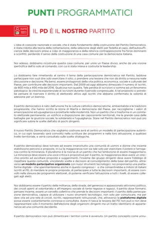 L’idea di coesione nazionale e sociale, che è stata fondamento della costruzione del Partito Democratico,
è stata ridotta alla teoria della rottamazione, della selezione degli eletti per fedeltà al capo, dell’autosufﬁ-
cienza delle decisioni prese a colpi di maggioranza e della retorica contrapposizione fra forze dominanti
e sconﬁtti, perdendo il senso della costruzione di una casa comune per la democrazia italiana.
Noi adesso, dobbiamo ricostruire questa casa comune, per unire un Paese diviso, anche da una visione
ipertroﬁca dell’io solo al comando, con cui è stata intesa e costruita la leadership.
Lo dobbiamo fare rimettendo al centro il tema della partecipazione democratica nel Partito, laddove
partecipare non vuol dire solo esercitare il voto, o prendere una tessera che non dà diritto a nessuna reale
discussione e decisione. Ma bensì, essere protagonisti della vita politica, economica, sociale e culturale del
Paese, per contribuire alle decisioni importanti. Dal 2009 ad oggi abbiamo dimezzato il numero di iscritti,
da 800 mila a 400 mila del 2016. Qualcosa non quadra. Tale perdita di iscrizioni si somma ad un fenomeno
patologico: la crescita esponenziale di iscrizioni durante il periodo congressuale. A tal proposito si potreb-
be pensare di riservare il diritto di elettorato attivo agli iscritti che abbiano confermato la volontà di
adesione per un biennio.
Il partito democratico è nato dall’unione fra le culture cattolico-democratiche, ambientaliste e le tradizioni
progressiste, che hanno scritto la storia di libertà e democrazia del Paese, per raccoglierne i valori di
emancipazione ed uguaglianza e proiettarle nella modernità. Non un partito che si trasforma in un comita-
to elettorale permanente, un votiﬁcio a disposizione dei capicorrente territoriali, ma la grande casa delle
battaglie per la giustizia sociale, la solidarietà e l’uguaglianza. Stare nel Partito democratico non può più
signiﬁcare subire le scelte dall’alto di pochi dirigenti.
Il nuovo Partito Democratico che vogliamo costruire avrà al centro un modello di partecipazione autenti-
co, in cui ogni tesserato sarà coinvolto nella scrittura dei programmi e nella loro attuazione, a qualsiasi
livello territoriale, e verrà consultato sulle scelte strategiche.
Il partito democratico deve tornare ad essere innanzitutto una comunità di uomini e donne che insieme
stabiliscono percorsi e proposte, in cui la maggioranza non sia tale solo per esercitare il potere e l’arroga-
nza contro la minoranza. Il pluralismo è la risorsa di un partito che ha l’ambizione di essere maggioritario.
La minoranza deve essere una voce critica e propositiva per il partito, la maggioranza deve avere un orec-
chio pronto ad ascoltare proposte e suggerimenti, l’insieme dei gruppi dirigenti deve avere l’obbligo di
rispettare questa comunità, vincolando scelte e decisioni al coinvolgimento della base del partito, attra-
verso un modello partecipativo organizzato con nuovi strumenti tecnologici: noi proponiamo una piatta-
forma digitale - che sperimenteremo anche in questo congresso - e che consentirebbe a milioni di italiani
iscritti al PD, di mandare le proprie proposte, di partecipare a tutte le decisioni importanti, di essere coin-
volti nella stesura dei programmi elettorali, di poterne veriﬁcare l’attuazione a tutti i livelli, di essere colle-
gati agli eletti.
Noi dobbiamo essere il partito della militanza, della strada, del generoso e appassionato attivismo politico,
dei circoli aperti al volontariato e all’impegno sociale di tante ragazze e ragazzi, il partito dove formarsi,
pensare insieme, essere un cervello collettivo che prende le decisioni importanti: il partito della partecipa-
zione democratica, capace di utilizzare i nuovi strumenti tecnologici, non solo per comunicare, ma per
dare vita ad una rete di circoli, iscritti, rappresentanti istituzionali, che, attraverso la piattaforma digitale
possa essere costantemente connessa e consultata. Avere in tasca la tessera del PD non può e non deve
rappresentare solo il momento dell’elezione degli organismi dirigenti ma un tratto identitario di apparte-
nenza ad una comunità decidente.
Il partito democratico non può dimenticare i territori come è avvenuto. Un partito concepito come unnu-
PUNTI PROGRAMMATICI
IL PD È IL NOSTRO PARTITO
 
