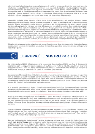 cleo centrale che lancia input senza avere la capacità di trasferire o ricevere stimoli per assenza di una rete
strutturata non può formare classi dirigenti e non ha la capacità di ascoltare e dunque cogliere le proble-
matichedelterritorio. Le federazioni regionali, provinciali ed i circoli devono tornare ad essere i centri di
discussione vera, in cui la politica del partito democratico si forma, vive e diffonde la sua essenza. Per
rilanciare i partito, abbiamo bisogno di una riconnessione sentimentale con la nostra base di iscritti ed
elettori, e ciò non può avvenire se i circoli sono chiusi e le federazioni abbandonate.
Dobbiamo rivedere anche il nostro Statuto su un punto fondamentale: il Pd non può essere il partito
dell’uomo solo al comando. Non si possono cumulare la carica di segretario con quella di candidato
premier. Questa sovrapposizione ha prodotto molti danni alla vita democratica del nostro partito, perché
concentra troppi poteri in mano ad uno solo, il/la quale può esercitarli in maniera distorta, ad esempio con
una selezione degli eletti “per fedeltà al capo”. E’ bene dunque, che i ruoli siano distinti. E’ bene che il Parti-
to Democratico salvaguardi la propria vita democratica evitando che un segretario usi il partito come tram-
polino di lancio per la leaderschip. E riteniamo che per statuto tutti gli organi debbano essere composti in
egual numero da uomini e da donne e che i giovani democratici debbano stare di diritto e con diritto di
voto in tutti gli organismi dirigenti. La formazione dei giovani e dei gruppi dirigenti deve tornare ad essere
essenziale a tutti i livelli. Studio e conoscenza devono tornare ad essere un campo di sperimentazione
continua, di approfondimento culturale, lo spazio in cui deﬁniamo tutta la nostra cassetta degli attrezzi.
Moralità, correttezza e verità - dire ciò che si pensa, fare ciò che si dice - sono per noi le chiavi di volta per
ricostruire un pensiero democratico, una cultura democratica opposta ai populismi, che sia guida per una
società più giusta.
La crisi iniziata nel 2008 è la più grave crisi economica dopo quella del 1929: una fase di depressione
economica con conseguenze assai preoccupanti sull’economia reale, le attività produttive, il lavoro, la
coesione sociale. La crisi, per inciso, ha anche messo in luce la vulnerabilità delle democrazie nazionali e
di alcuni dei principi di tolleranza e di civiltà su cui esse si sono fondate.
La reazione dell'Europa è stata del tutto inadeguata: ad una crisi economica che si è espressa in superﬁcie
con gli attacchi speculativi ai debiti sovrani, ma che ha radici profonde nell’economia e nella società, è
stata data la sola risposta conservativa del rigore delle ﬁnanze pubbliche e della disciplina di bilancio. Le
conseguenze sull'economia, sulla politica e sulla tenuta sociale sono sotto gli occhi. E’ in pericolo la stessa
tenuta dell’Europa e dell’integrazione tra i paesi europei.
Il 25 marzo si celebreranno, a Roma, i sessant’anni dell’Unione europea: un appuntamento che - come ha
ricordato lo stesso presidente Jean-Claude Juncker presentando al Parlamento europeo il Libro Bianco sul
futuro dell’Unione - costituirà anche, dopo la Brexit, “il certiﬁcato di nascita della nuova Unione a 27”.
Basta questo dato per segnalare la necessità che - a fronte dei rischi di uno scenario internazionale in cui
l’accento torna a battere sul tasto delle barriere sovraniste a discapito dei tentativi di governo democrati-
co della globalizzazione - Partito Democratico e Partito Socialista Europeo si facciano protagonisti, in
Italia e in Europa, di una discussione alta e partecipata sulle prospettive di tenuta e sviluppo del progetto
europeo.
Si tratta, dunque, di rendere anzitutto chiara la strutturale ambiguità di un Libro Bianco che risponde
all’interrogativo sul “Quo vadis Europa” prospettando la possibilità di cinque diversi percorsi: “continua-
re”, “nient’altro che il mercato unico”, “chi chiede di più deve impegnarsi maggiormente”, “fare meno in
modo più efﬁciente”, “fare molto di più insieme”.
Percorsi registrati quasi “notarilmente”, anziché scegliere e muovere nella prospettiva della costruzione
degli Stati Uniti d’Europa, con un governo eletto democraticamente, dal riconoscimento dell’esigenza
dell’apertura di una nuova stagione del progetto politico europeo, che assuma come centrali l’impegno
per la crescita e per l’occupazione, per le politiche sociali e per la tutela dell’ambiente e, coerentemente
con il perseguimento di questi obiettivi, la soluzione dei nodi dell’unione ﬁscale e di un bilancio dell’euro-
L’EUROPA È IL NOSTRO PARTITO
 