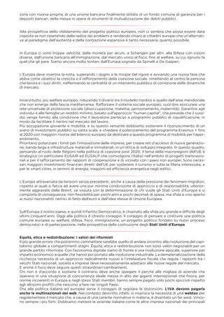 zona con risorse proprie, di una unione bancaria ﬁnalmente dotata di un fondo comune di garanzia per i
depositi bancari, della messa in opera di strumenti di mutualizzazione dei debiti pubblici.
Alla prospettiva dello sfaldamento del progetto politico europeo, non ci sembra che possa essere data
risposta se non ripartendo dalla radice dei problemi e rendendo chiaro ai cittadini europei che un’alternati-
va al paradigma dell’austerità e della contrazione espansiva è tanto necessaria, quanto possibile.
In Europa ci sono troppe velocità: dalla moneta per alcuni, a Schengen per altri, alla Difesa con visioni
diverse, dall'unione bancaria all'immigrazione, dal mercato unico al ﬁsco, ﬁno al welfare, su cui ognuno fa
quel che gli pare. Siamo ancora molto lontani dall'Europa sognata da Spinelli e De Gasperi.
L’Europa deve invertire la rotta, superando i dogmi e le miopie del rigore e avviando una nuova fase che
abbia come obiettivi la crescita e il rafforzamento della coesione sociale, rimettendo al centro la persona
che lavora e i suoi diritti, riaffermando la centralità di un intervento pubblico di correzione delle dinamiche
di mercato.
Innanzitutto, più welfare europeo, riducendo il divario tra il modello nordico e quello dell’area meridionale
che non emerge dalla fascia mediterranea. Rafforzare il sistema sociale europeo, vuol dire assicurare una
rete universale di protezione sociale (disoccupazione, malattia, pensionamento, maternità). Garantire agli
individui e alle famiglie un reddito minimo, basato sull’approccio “human capital”, che prevede che il sussi-
dio venga fornito alla condizione che il lavoratore partecipi a programmi pubblici di riqualiﬁcazione, in
modo da facilitare il rientro nel mercato del lavoro.
Più occupazione giovanile e mobilità, e su questo versante dobbiamo sostenere il riconoscimento di un
piano di investimenti pubblici su vasta scala, e chiedere il potenziamento del programma Erasmus + ﬁno
al 2020 con maggiori risorse del bilancio europeo da destinare a questo programma di mobilità per l’appr-
endimento.
Prioritario potenziare i fondi per l’innovazione delle imprese, per creare reti d’accesso di nuova generazio-
ne, banda larga e infrastrutture materiali e immateriali, in un’ottica di sviluppo integrato. In questo quadro,
pensando al ruolo delle Regioni nella politica di coesione post 2020, il tema della macroregioni dell’UE è
strategico (in particolare EUSAIR ed EUSALP che coinvolgono l’Italia) nell’ambito di progetti transnazio-
nali e per il rafforzamento dei rapporti di cooperazione e di vicinato con i paesi non europei. Sono neces-
sari maggiori investimenti ﬁnanziari diretti dell’UE per sostenere il turismo e tutta la ﬁliera interessata, e
per le smart cities, in termini di energia, trasporti ed efﬁcienza energetica negli ediﬁci.
L’Europa attraversata da tensioni senza precedenti, anche a causa della pressione dei fenomeni migratori,
rispetto ai quali si fatica ad avere una pur minima condivisione di approccio e di responsabilità, ulterior-
mente aggravate dalla Brexit, va vissuta con la determinazione di chi vuole gli Stati Uniti d’Europa e si
comporta di conseguenza: non ﬂessibilità per pochi anni e pochi decimali di spesa, ma sﬁda a viso aperto
ai nuovi nazionalisti nemici di fatto dell’euro e dell’idea stessa di Unione Europea.
Sull'Europa il nostro paese, e quindi il Partito Democratico, è chiamato alla sﬁda più grande e difﬁcile degli
ultimi cinquant'anni. Oggi alla politica è chiesto coraggio. Il coraggio di pensare e costruire una politica
comune europea su welfare, difesa, ﬁsco, immigrazione, un progetto politico fondato su nuovi processi
democratici e di partecipazione, nella prospettiva della costruzione degli Stati Uniti d’Europa.
Equità, etica e redistribuzione: i valori dei riformisti
Il più grande errore che potremmo commettere sarebbe quello di andare incontro alla rivoluzione del capi-
talismo globale a compartimenti stagni. Equità, etica e redistribuzione non sono valori negoziabili per un
grande partito riformista. Con l'economia digitale siamo di fronte a una rivoluzione epocale, superiore per
impatto economico a quelle che hanno poi portato alla rivoluzione industriale. La dematerializzazione della
ricchezza necessita di un approccio radicalmente nuovo e l’intelaiatura ﬁscale che regola i rapporti tra i
vecchi Stati nazionali, società e imprese deve necessariamente adattarsi alle nuove regole del mercato.
E anche il ﬁsco deve seguire questi straordinari cambiamenti.
Chi non è d'accordo e sostiene il contrario deve anche spiegare il perché alle migliaia di aziende che
operano in una situazione di concorrenza sleale messa in atto dai giganti internazionali che ﬁnora, per
norme incoerenti in Europa e negli stessi Stati membri, hanno sempre pagato solo pochi spiccioli rispetto
agli altissimi proﬁtti che riescono a fare nei singoli Paesi.
Ora alla politica italiana ed europea serve il coraggio di regolare le distorsioni. L’IVA devono pagarla
anche le multinazionali del web. Nel contesto descritto infatti, si inserisce la necessità di una webtax per
regolamentare il mercato che, a causa di una carente normativa in materia, è diventato un far west. Vinco-
no sempre i più forti. Dobbiamo mettere le aziende italiane come le altre imprese nazionali dei principali
 