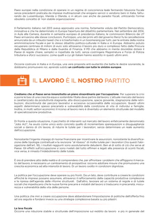 IL LAVORO È IL NOSTRO PARTITO
Paesi europei nella condizione di operare in un regime di concorrenza leale fermando l’elusione ﬁscale
senza precedenti praticata da imprese multinazionali che erogano servizi o vendono beni in Italia, fattu-
rando da Lussemburgo, Irlanda o Olanda, o in alcuni casi anche da paradisi ﬁscali, utilizzando l’ormai
obsoleto concetto di ‘non stabile organizzazione’.
Il Parlamento italiano nel 2013 aveva approvato una norma, fortemente voluta dal Partito Democratico,
innovativa e che ha determinato in Europa l’apertura del dibattito parlamentare. Nel settembre del 2014,
in Aula alla Camera, durante in semestre europeo di presidenza italiano, le commissioni Bilancio dei 27
Paesi arrivarono alle stesse conclusioni. Purtroppo, uno dei primi atti del governo Renzi fu la cancellazione
annunciata da un infausto tweet che si è trasformato in un boomerang per tutti, per le entrate della nostra
amministrazione ﬁscale e per lo stesso dibattito politico-culturale in Italia e in Europa. Abbiamo potuto
recuperare centinaia di milioni di euro solo attraverso il lavoro più duro e complesso fatto dalla Procura
della Repubblica di Milano e dalla Guardia di Finanza. Il PD che abbiamo in mente dovrebbe dotare il
Paese di regole chiare, semplici e rispettate da tutti, senza costringere Magistratura e Forze di Polizia
tributaria a sforzi successivi, come quelli a cui gli italiani hanno assistito in questi ultimi anni.
Occorre costruire in Italia e in Europa, una vera proposta anti-austerità che batta le destre sovraniste, la
dobbiamo promuovere noi, aprendo subito un confronto con tutte le sinistre europee.
Crediamo che al Paese serva innanzitutto un piano straordinario per l’occupazione. Per superare la crisi
e porre le basi di una crescita equa e sostenibile l’Italia deve partire dal lavoro. L’attuale mercato del lavoro
è caratterizzato da produttività stagnante, alta disoccupazione, specie giovanile, stagnazione delle retri-
buzioni, discontinuità dei percorsi lavorativi e eccessiva occasionalità delle occupazioni. Questi ultimi
aspetti determinano spesso precarietà e vulnerabilità della condizione di vita di individui e famiglie.
Inoltre, in molti settori economici il ricorso al lavoro nero è diventato un elemento strutturale del modello
di specializzazione produttiva.
Di fronte a questa situazione, il pacchetto di interventi sul mercato del lavoro enfaticamente denominato
“Jobs Act”, ha avuto come unico esito concreto quello di incrementare sperequazioni e disuguaglianze
sociali a danno di chi lavora, di ridurre le tutele per i lavoratori, senza determinare un reale aumento
dell’occupazione.
Nonostante l’ingente impiego di risorse ﬁnanziarie per incentivare le assunzioni, nonostante la diversiﬁca-
zione delle tipologie contrattuali e la revisione “al ribasso” di molte tutele per i lavoratori (tra questi l’abr-
ogazione dell’art. 18), i risultati raggiunti sono assolutamente deludenti. Ben al di sotto di ciò che serve al
Paese. Gli effetti sull’occupazione si sono rivelati del tutto efﬁmeri e legati alla presenza di sconti ﬁscali;
vice versa, è rimasto l’indebolimento delle tutele.
È ora di prendere atto della realtà e di comprendere che, per affrontare i problemi che afﬂiggono il merca-
to del lavoro, è necessario un cambiamento di prospettiva: occorre adottare misure che promuovano una
crescita economica ad alta intensità di lavoro. Di un lavoro svolto in condizioni dignitose.
La politica per l’occupazione deve operare su più fronti. Da un lato, deve contribuire a creare le condizioni
afﬁnché le imprese possano assumere, attraverso il rafforzamento della capacità produttiva complessiva
e la ripresa dell’agenda delle riforme strutturali. Dall’altro, lavorare ad un sistema di regole e di tutele
sociali che impediscano che le nuove forme precarie e instabili del lavoro si traducano in precarietà, insicu-
rezza e vulnerabilità della vita delle persone.
Una politica che miri a creare occupazione deve abbandonare l’impostazione di politiche dell’offerta ﬁno
ad ora seguite e fondarsi invece su una strategia complessiva basata su più pilastri:
La leva ﬁscale
Occorre una riduzione stabile e strutturale dell’imposizione sul reddito da lavoro e più in generale del
 