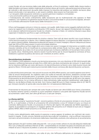 cuneo ﬁscale, ed una revisione della scala delle aliquote, al ﬁne di sostenere i redditi della classe media e
delle famiglie a più basso reddito migliorando al tempo stesso gli incentivi alla partecipazione al lavoro per
gli individui e alle assunzioni da parte delle imprese; la riduzione del prelievo sul reddito da lavoro deve
essere strutturale e non episodica, e, per essere credibile, deve essere sia ﬁnanziata con:
• un recupero della tassazione ordinaria sui grandi patrimoni mobiliari e immobiliari;
• una convincente politica di recupero dell’evasione;
• l’introduzione nel nostro ordinamento della tassazione per le multinazionali che operano in Rete
(webtax), con l’obiettivo di garantire equità ﬁscale e concorrenza leale in una economia digitale, attraver-
so il contrasto all'evasione ﬁscale tipica delle transazioni online.
Il ﬁsco nel linguaggio comune si intreccia, spesso, con quello dello Stato come soggetto dell’attività ﬁnan-
ziaria nei rapporti con il cittadino contribuente. Il PD riparte da qui: dai rapporti fondamentali che regola-
no le relazioni dell’amministrazione ﬁscale tra cittadini, imprese e Stato. Un sistema tributario equo deve
cagionare il medesimo sacriﬁcio a ogni contribuente.
È questa la differenza fondamentale tra sinistra e destra. Fare tutti gli stessi sacriﬁci non si può tradurre,
come teorizza qualcuno a destra, che si debba pagare la stessa aliquota. La progressività delle imposte è
un valore imprescindibile. Abbassare le aliquote più basse è il nostro impegno. Ridurre l’aliquota più bassa
Irpef dal 23% al 20% deve essere il nostro principale obiettivo.
Il limite della politica sul ﬁsco degli ultimi anni è stato non avere il coraggio di intervenire sui redditi e sulle
imposte indirette al ﬁne di modiﬁcare la composizione delle entrate ﬁscali. Sul ﬁsco oggi in Italia non è
garantita l’equità: da un lato c'è chi accumula sempre più ricchezza e dall'altro chi ha sempre meno certez-
ze; equità, etica, ridistribuzione, devono essere il punto fermo per le misure legislative connesse al ﬁsco.
Dobbiamo superare la politica dei bonus per rimettere al centro i diritti.
Decontribuzione strutturale
Tra il 2008 e il 2015 abbiamo vissuto una durissima recessione, con una riduzione di 100 mld di prestiti alle
imprese e sofferenze bancarie arrivate ﬁno a 200 mld e una dura contrazione dei consumi. In quel conte-
sto la riduzione dell'Irap sul costo del lavoro e la decontribuzione sul lavoro sono state buone misure del
governo Renzi. Il limite però resta la provvisorietà della misura connessa alla decontribuzione sul lavoro.
La decontribuzione piena per i neo assunti ha avuto nel 2015 effetti positivi, poi svaniti appena sono termi-
nate le misure temporanee. Se vogliamo dare una svolta al mercato del lavoro, dobbiamo puntare sulla
decontribuzione strutturale piena. Le aziende, come i lavoratori, hanno bisogno di certezze, non di bonus.
Finanzieremo la decontribuzione strutturale sul lavoro con le risorse stanziate per gli 80 euro che rappre-
sentano dei bonus, la cui scarsa efﬁcacia è stata dimostrata nelle audizioni parlamentari sulla legge di
Bilancio, sia da Banca d’Italia che da Istat. Con il bonus degli 80 euro lo Stato impiega oltre lo 0,7 del Pil
per ritrovarsi beneﬁci di spinta alla crescita dello 0,2. Un’operazione fallimentare.
Finanziando la riduzione per sempre del costo ﬁscale sul lavoro per oltre 8.000 euro l’anno a lavoratore,
le imprese saranno spinte a investire su nuovi prestatori d’opera e una parte del risparmio ﬁscale servirà
ad aumentare i salari netti, ben oltre gli 80 euro. E sarà per sempre.
La riforma dell’IVA
Di una vera e propria “questione ﬁscale”, occorre parlare a fronte di una evasione stimata in circa 9 punti
di PIL e, in particolare, a fronte di un’evasione IVA ammontante a circa 47 miliardi di euro. Le misure di
contrasto dell’evasione ﬁscale e la proposta di riforma del regime IVA elaborate da NENS segnalano, a
regime, la possibilità di conseguire un maggior gettito IVA prossimo ai 27 miliardi di euro ed un maggior
gettito IRPEF, IRES e IRAP prossimo ai 32 miliardi di euro.
Il tutto come abbattimento della quota di evasione e senza aggravi di prelievo nei confronti dei contri-
buenti in regola. Il tutto, ancora, facendo anzitutto leva sulla tax compliance , cioè su efﬁcaci meccanismi
normativi ed amministrativi di emersione della base imponibile, piuttosto che sull’azione di accertamento.
Basti pensare che già il riordino delle aliquote IVA - con un più mirato utilizzo di una sola aliquota ridotta del
5% e con un’aliquota ordinaria inferiore al 19% - consentirebbe di conciliare recupero di evasione per circa 5
miliardi di euro e riduzione di prelievo a carico dei contribuenti in regola per circa 1,6 miliardi di euro.
Il rilievo di queste cifre conferma, una volta di più, che l’efﬁcacia dell’azione di contrasto e recupero
 