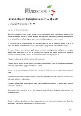 Fiducia, Regole, Uguaglianza, Merito, Qualità
Le cinque parole chiave del nostro PD


Attorno a noi sta cambiando tutto.


Quando ho pensato al mondo in cui si muove il Partito Democratico, la mia mente è stata assalita da una
quantità di immagini, di scatti, di oggetti, di istanti, che segnano la spaventosa velocità del cambiamento in
cui ha agito politicamente l’ultima generazione e che ci obbligano a pensare in termini nuovi.


 E’ un mondo che ha impiegato 10.000 anni per raggiungere nel 1900 un miliardo di abitanti e che ne ha
messi solo altri 110 per moltiplicarsi per 7 (e due su cinque di quegli abitanti sono o indiani o cinesi).


Un mondo che corre così veloce che i padri spesso non sanno usare i giochi dei loro figli, in cui i computer
costano 1000 volte meno di 30 anni fa; un mondo che riscopre una identità nomade dove il recapito
telefonico e l’indirizzo postale non sono più associate al territorio ma viaggiano con te.


Tutto corre nell'economia, nell'informazione, nelle nostre vite.


E questa velocità sempre più folle sembra travolgere le nostre certezze, come se ci togliesse ogni appiglio,
come se ci togliesse fiato, spingendo anche noi a correre.


A correre senza una meta, a correre perché tutto si consuma in fretta attorno a noi e quindi bisogna vivere in
fretta.


Sembriamo condannati a vivere nel presente, incapaci di guardare lontano, nelle nostre vite individuali come
nelle scelte collettive e nella politica.


Incapaci di programmare, di fare oggi una scelta che non darà frutti domani ma fra qualche anno, per noi o
per chi verrà dopo di noi.


E' come camminare guardando la terra che si calpesta anziché tenendo lo sguardo sull'orizzonte che si
vuole raggiungere.




E' stato il modello di globalizzazione che è apparso trionfalmente vincente e indistruttibile sino alla crisi di
settembre, a trascinarci in questo incapacità di cercare il futuro.



                                                                                                             Pagina 1
 