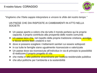 Il nostro futuro: CORAGGIO “ Vogliamo che l’Italia sappia interpretare e vincere le sfide del nostro tempo ” UN PAESE CHE DIA RISPOSTE AI CAMBIAMENTI IN ATTO NELLA SOCIETÀ  Un paese aperto a coloro che da tutto il mondo portano qui le proprie capacità, il proprio contributo alla prosperità delle nostre comunità Un paese laico che, nel rispetto della propria tradizione cristiana, accolga e faccia sentire liberi credenti e non dove si possano scegliere i trattamenti sanitari cui essere sottoposti in cui tutte le famiglie siano ugualmente riconosciute e valorizzate Un paese dove sia riconosciuta all’individuo in via di principio la possibilità di realizzare il proprio progetto di vita che metta in atto politiche straordinarie per l’edilizia residenziale pubblica che attui politiche per l’ambiente e la sostenibilità 