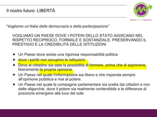 Il nostro futuro: LIBERTÁ “ Vogliamo un’Italia della democrazia e della partecipazione” VOGLIAMO UN PAESE DOVE I POTERI DELLO STATO AGISCANO NEL RISPETTO RECIPROCO, FORMALE E SOSTANZIALE, PRESERVANDO IL PRESTIGIO E LA CREDIBILITÁ DELLE ISTITUZIONI  Un Paese dove esista una rigorosa responsabilità politica dove i partiti non occupino le istituzioni Dove al cittadino sia data la possibilità di formare, prima che di esprimere, liberamente la propria opinione Un Paese nel quale l’informazione sia libera e che risponda sempre all’opinione pubblica e mai al potere. Un Paese nel quale la compagine parlamentare sia scelta dai cittadini e non dalle oligarchie, dove il potere sia realmente contendibile e le differenze di posizione emergano alla luce del sole  