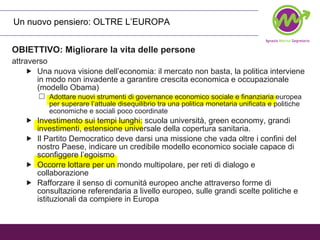 OBIETTIVO: Migliorare la vita delle persone attraverso   Una nuova visione dell’economia: il mercato non basta, la politica interviene in modo non invadente a garantire crescita economica e occupazionale (modello Obama) Adottare nuovi strumenti di governance economico sociale e finanziaria europea per superare l’attuale disequilibrio tra una politica monetaria unificata e politiche economiche e sociali poco coordinate Investimento sui tempi lunghi: scuola università, green economy, grandi investimenti, estensione universale della copertura sanitaria. Il Partito Democratico deve darsi una missione che vada oltre i confini del nostro Paese, indicare un credibile modello economico sociale capace di sconfiggere l’egoismo Occorre lottare per un mondo multipolare, per reti di dialogo e collaborazione Rafforzare il senso di comunitá europeo anche attraverso forme di consultazione referendaria a livello europeo, sulle grandi scelte politiche e istituzionali da compiere in Europa Un nuovo pensiero: OLTRE L’EUROPA  