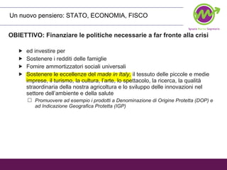 Un nuovo pensiero: STATO, ECONOMIA, FISCO  OBIETTIVO: Finanziare le politiche necessarie a far fronte alla crisi ed investire per Sostenere i redditi delle famiglie Fornire ammortizzatori sociali universali Sostenere le eccellenze del  made in Italy,  il tessuto delle piccole e medie imprese, il turismo, la cultura, l’arte, lo spettacolo, la ricerca, la qualità straordinaria della nostra agricoltura e lo sviluppo delle innovazioni nel settore dell’ambiente e della salute   Promuovere ad esempio i prodotti a Denominazione di Origine Protetta (DOP) e ad Indicazione Geografica Protetta (IGP) 