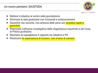 Un nuovo pensiero: GIUSTIZIA  Mettere il cittadino al centro della giurisdizione Eliminare le sedi giudiziarie non funzionali e antieconomiche Garantire non severitá, ma certezza delle pene con processi rapidi e garantisti Potenziare l’efficacia investigativa della magistratura inquirente e dei Corpi di Polizia giudiziaria Riportare ad eguaglianza il rapporto tra cittadino e PA Realizzare la separazione di funzioni, non invece di carriere 