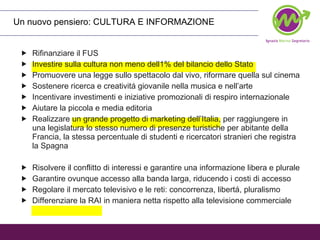 Un nuovo pensiero: CULTURA E INFORMAZIONE Rifinanziare il FUS Investire sulla cultura non meno dell1% del bilancio dello Stato Promuovere una legge sullo spettacolo dal vivo, riformare quella sul cinema Sostenere ricerca e creativitá giovanile nella musica e nell’arte Incentivare investimenti e iniziative promozionali di respiro internazionale Aiutare la piccola e media editoria Realizzare un grande progetto di marketing dell’Italia, per raggiungere in una legislatura lo stesso numero di presenze turistiche per abitante della Francia, la stessa percentuale di studenti e ricercatori stranieri che registra la Spagna Risolvere il conflitto di interessi e garantire una informazione libera e plurale Garantire ovunque accesso alla banda larga, riducendo i costi di accesso Regolare il mercato televisivo e le reti: concorrenza, libertá, pluralismo Differenziare la RAI in maniera netta rispetto alla televisione commerciale 