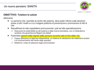 OBIETTIVO: Tutelare la salute attraverso   La persona che, riportata al centro del sistema, deve poter influire sulle decisioni prese a tutti i livelli e a cui rivolgere politiche di prevenzione e promozione di stili di vita Riqualificare la rete ospedaliera promuovendo i poli ad alta specializzazione Assicurare la sostenibilitá ca del sistema e della ricerca biomedica, con un federalismo sanitario che garantisca le Regioni piú deboli Facendosi garanti della dignità della persona durante tutte le fasi della vita Creare attraverso un’agenzia indipendente, un sistema di valutazione dei trattamenti sanitari e di riconoscimento del merito degli operatori Ridefinire i criteri di selezione degli amministratori Un nuovo pensiero: SANITÁ 