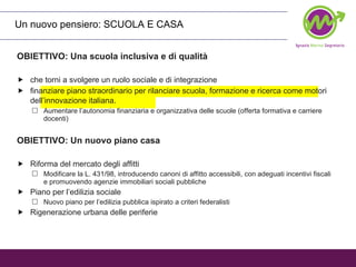 OBIETTIVO: Una scuola inclusiva e di qualità che torni a svolgere un ruolo sociale e di integrazione finanziare piano straordinario per rilanciare scuola, formazione e ricerca come motori dell’innovazione italiana.   Aumentare l’autonomia finanziaria e organizzativa delle scuole (offerta formativa e carriere docenti) OBIETTIVO: Un nuovo piano casa Riforma del mercato degli affitti Modificare la L. 431/98, introducendo canoni di affitto accessibili, con adeguati incentivi fiscali e promuovendo agenzie immobiliari sociali pubbliche Piano per l’edilizia sociale Nuovo piano per l’edilizia pubblica ispirato a criteri federalisti Rigenerazione urbana delle periferie Un nuovo pensiero: SCUOLA E CASA 