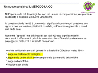 Nell’epoca delle reti tecnologiche, con reti umane di comprensione, reciprocità e solidarietà è possibile un nuovo umanesimo In quest’ambito la laicità è un metodo: significa affrontare ogni questione con rigore e con la massima obiettività possibile, nell’interesse generale e non di una parte sola Non diritti “speciali” ma diritti uguali per tutti. Questo significa essere democratici; affermare il principio secondo cui uno Stato laico deve sempre proteggere i diritti civili e le libertà di ciascuno  Un nuovo pensiero: IL METODO LAICO Norma antiscriminatoria di genere in Istituzioni e CDA (non meno 40%) Legge sul testamento biologico Legge sulle unioni civili, sull’esempio delle partnership britanniche Legge sull’omofobia Adozione per single 