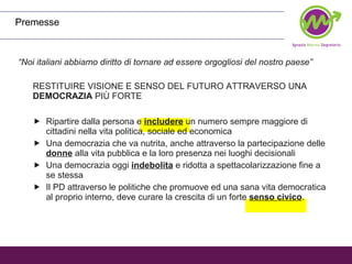 Premesse “ Noi italiani abbiamo diritto di tornare ad essere orgogliosi del nostro paese” RESTITUIRE VISIONE E SENSO DEL FUTURO ATTRAVERSO UNA  DEMOCRAZIA  PIÙ FORTE Ripartire dalla persona e  includere  un numero sempre maggiore di cittadini nella vita politica, sociale ed economica Una democrazia che va nutrita, anche attraverso la partecipazione delle  donne  alla vita pubblica e la loro presenza nei luoghi decisionali  Una democrazia oggi  indebolita  e ridotta a spettacolarizzazione fine a se stessa Il PD attraverso le politiche che promuove ed una sana vita democratica al proprio interno, deve curare la crescita di un forte  senso civico . 