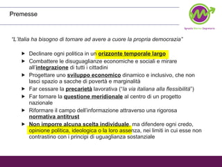 Premesse “ L’Italia ha bisogno di tornare ad avere a cuore la propria democrazia” Declinare ogni politica in un  orizzonte temporale largo Combattere le disuguaglianze economiche e sociali e mirare all’ integrazione  di tutti i cittadini Progettare uno  sviluppo economico  dinamico e inclusivo, che non lasci spazio a sacche di povertà e marginalità Far cessare la  precarietà  lavorativa (“ la via italiana alla flessibilità ”) Far tornare la  questione meridionale  al centro di un progetto nazionale Riformare il campo dell’informazione attraverso una rigorosa  normativa antitrust Non imporre alcuna scelta individuale , ma difendere ogni credo, opinione politica, ideologica o la loro assenza, nei limiti in cui esse non contrastino con i principi di uguaglianza sostanziale 