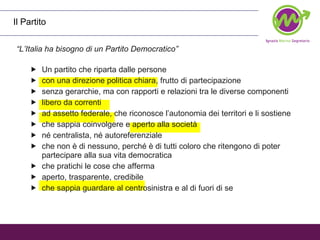 Il Partito “ L’Italia ha bisogno di un Partito Democratico” Un partito che riparta dalle persone con una direzione politica chiara, frutto di partecipazione senza gerarchie, ma con rapporti e relazioni tra le diverse componenti  libero da correnti ad assetto federale, che riconosce l’autonomia dei territori e li sostiene  che sappia coinvolgere e aperto alla società né centralista, né autoreferenziale che non è di nessuno, perché è di tutti coloro che ritengono di poter partecipare alla sua vita democratica che pratichi le cose che afferma aperto, trasparente, credibile che sappia guardare al centrosinistra e al di fuori di se  