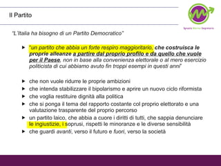 Il Partito “ L’Italia ha bisogno di un Partito Democratico” “ un partito che abbia un forte respiro maggioritario,  che costruisca le proprie alleanze  a partire dal proprio profilo e da quello che vuole per il Paese , non in base alla convenienza elettorale o al mero esercizio politicista di cui abbiamo avuto fin troppi esempi in questi anni ”  che non vuole ridurre le proprie ambizioni che intenda stabilizzare il bipolarismo e aprire un nuovo ciclo riformista che voglia restituire dignità alla politica che si ponga il tema del rapporto costante col proprio elettorato e una valutazione trasparente del proprio percorso  un partito laico, che abbia a cuore i diritti di tutti, che sappia denunciare le ingiustizie, i soprusi, rispetti le minoranze e le diverse sensibilità che guardi  avanti , verso il futuro e  fuori , verso la società  
