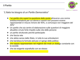Il Partito “ L’Italia ha bisogno di un Partito Democratico” “ un partito che superi la questione delle quote attraverso una norma antidiscriminatoria per cui donne e uomini non possano essere rappresentati in misura minore del 40%, e comunque non maggiore del 40%”   Un partito che sia centro di elaborazione sulle questioni di maggiore attualità e di più forte impatto sulla vita delle persone un partito strutturato perché partecipato che faccia rete che abbia senso dello Stato, in tutte le sue articolazioni che bandisca la formule astruse e il gergo della politica che sappia rappresentare nel migliore dei modi un dialogo constante con la società che sia esigente soprattutto con se stesso 