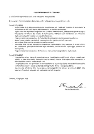 PROPONE AL CONSIGLIO COMUNALE
Di considerare la premessa quale parte integrante della proposta.
Di impegnare l’Amministrazione Comunale per la realizzazione dei seguenti interventi:
Entro il 31/12/2016:
- Realizzazione di un adeguato impianto di illuminazione per l’area del “Giardino di Montariello” e
installazione di uno o più cestini per l’immondizia all’interno dello stesso;
- Regolazione dell’impianto di irrigazione nel “Giardino di Montariello”, onde evitare sprechi d’acqua;
- Valutazione dell’efficacia del sistema di illuminazione pubblica in viale Montariello con rimozione
degli eventuali pali troncati e non più utili allo stesso;
- Programmazione e realizzazione dell’attività di derattizzazione e disinfestazione dell’area;
- Messa in sicurezza dei marciapiede e sostituzione dei mattoni rotti e/o mancanti;
- Sostituzione delle essenze arboree morte e/o mancanti;
- Rimozione delle barriere architettoniche esistenti e spostamento degli elementi di arredo urbano
(es. contenitore giallo per la raccolta degli indumenti) che ostacolano il passaggio pedonale sui
marciapiede;
- Programmazione e realizzazione dell’ordinaria manutenzione degli alberi e degli arbusti.
Entro il 30/06/2017:
- Progettazione di un piano di armonizzazione e riqualificazione dell’arredo urbano e degli spazi
pubblici in viale Montariello. Il progetto deve prevedere, inoltre, il recupero delle aree verdi e la
realizzazione di un’area attrezzata per cani.
Tale progettazione può prevedere il coinvolgimento e la partecipazione dei residenti della zona,
anche nella successiva fase di gestione (a titolo gratuito) di uno o più spazi pubblici;
- Reperimento, all’interno delle risorse economiche disponibili nel bilancio previsionale 2017, delle
coperture finanziarie adeguate alla realizzazione di tale progetto.
Sorrento, lì 22 giugno 2016
Francesco Mauro
Partito Democratico
 