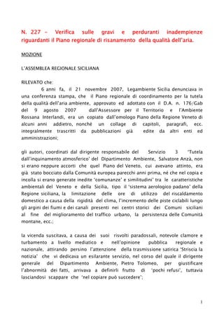 N. 227 -

Verifica

sulle

gravi

e

perduranti

inadempienze

riguardanti il Piano regionale di risanamento della qualità dell’aria.
MOZIONE
L’ASSEMBLEA REGIONALE SICILIANA
RILEVATO che:

6 anni fa, il 21 novembre 2007, Legambiente Sicilia denunciava in

una conferenza stampa, che

il Piano regionale di coordinamento per la tutela

della qualità dell’aria ambiente, approvato ed adottato con il D.A. n. 176/Gab
del

9

agosto

2007

dall’Assessore per il Territorio

e

l’Ambiente

Rossana Interlandi, era un copiato dall’omologo Piano della Regione Veneto di
alcuni anni

addietro, nonché

integralmente

trascritti

da

un

collage

pubblicazioni

di

capitoli,

già

edite

paragrafi,

da

altri

Servizio

3

enti

ecc.
ed

amministrazioni;
gli autori, coordinati dal dirigente responsabile del

‘Tutela

dall’inquinamento atmosferico’ del Dipartimento Ambiente, Salvatore Anzà, non
si erano neppure accorti che quel Piano del Veneto, cui avevano attinto, era
già stato bocciato dalla Comunità europea parecchi anni prima, né che nel copia e
incolla si erano generate inedite ‘comunanze’ e similitudini’ tra le caratteristiche
ambientali del Veneto e della Sicilia, tipo il ‘sistema aerologico padano’ della
Regione siciliana, la

limitazione

delle

ore

di

utilizzo

del riscaldamento

domestico a causa della rigidità del clima, l’incremento delle piste ciclabili lungo
gli argini dei fiumi e dei canali presenti nei centri storici dei Comuni siciliani
al

fine

del miglioramento del traffico urbano, la persistenza delle Comunità

montane, ecc.;

la vicenda suscitava, a causa dei suoi risvolti paradossali, notevole clamore e
turbamento a livello mediatico e

nell’opinione

nazionale, attirando persino l’attenzione

pubblica

regionale e

della trasmissione satirica ‘Striscia la

notizia’ che vi dedicava un esilarante servizio, nel corso del quale il dirigente
generale

del

Dipartimento

Ambiente, Pietro Tolomeo,

l’abnormità dei fatti, arrivava a definirli frutto

di

per

giustificare

‘pochi refusi’, tuttavia

lasciandosi scappare che ‘nel copiare può succedere’;

1

 