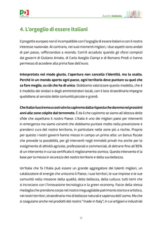 10
Avanti, insieme.
4. L’orgoglio di essere italiani
Il progetto europeo non è incompatibile con l’orgoglio di essere italiani e con il nostro
interesse nazionale. Al contrario, nei suoi momenti migliori, i due aspetti sono andati
di pari passo, rafforzandosi a vicenda. Com’è accaduto quando gli sforzi compiuti
dai governi di Giuliano Amato, di Carlo Azeglio Ciampi e di Romano Prodi ci hanno
permesso di accedere alla prima fase dell’euro.
Interpretata nel modo giusto, l’apertura non cancella l’identità, ma la esalta.
Perché in un mondo aperto ogni paese, ogni territorio deve puntare su quel che
sa fare meglio, su ciò che ha di unico. Dobbiamo valorizzare questo modello, che è
il modello dei sindaci e degli amministratori locali, con il loro straordinario impegno
quotidiano al servizio delle comunità piccole e grandi.
CheItaliariusciremoacostruirelocapiremodallarispostachedaremoneiprossimi
anni alle zone colpite dalterremoto. È da lì che capiremo se siamo all’altezza delle
sﬁde che aspettano il nostro Paese. L’Italia è uno dei migliori paesi per interventi
in emergenza ma siamo convinti che dobbiamo puntare molto nella prevenzione e
prenderci cura del nostro territorio, in particolare nelle zone più a rischio. Proprio
per questo i nostri governi hanno messo in campo un primo atto: un bonus ﬁscale
che prevede la possibilità, per gli interventi negli immobili privati ma anche per lo
svolgimento di attività agricole, professionali e commerciali, di detrarre ﬁno all’85%
di un intervento in cui sia certiﬁcato il miglioramento sismico. Questo intervento è la
base per la messa in sicurezza del nostro territorio e della sua bellezza.
Un’Italia che fa l’Italia può essere un grande aggregatore dei talenti migliori, un
catalizzatore di energie che uniscono il Paese, i suoi territori, le sue imprese e le sue
comunità nella missione della qualità, della bellezza, della cultura: tutti temi che
si incrociano con l’innovazione tecnologica e la green economy. Facce della stessa
medaglia che prendono corpo nel nostro ineguagliabile patrimonio storico e artistico,
nei nostriterritori, straordinario mix di bellezze naturali e sapienza dell’uomo. Ma che
si coagulano anche nei prodotti del nostro “made in Italy”, in cui artigiani e industriali
 