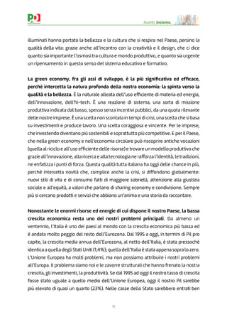 11
Avanti, insieme.
illuminati hanno portato la bellezza e la cultura che si respira nel Paese, persino la
qualità della vita: grazie anche all’incontro con la creatività e il design, che ci dice
quanto sia importante l’osmosi tra cultura e mondo produttivo, e quanto sia urgente
un ripensamento in questo senso del sistema educativo e formativo.
La green economy, fra gli assi di sviluppo, è la più signiﬁcativa ed efﬁcace,
perché intercetta la natura profonda della nostra economia: la spinta verso la
qualità e la bellezza. È la naturale alleata dell’uso efﬁciente di materia ed energia,
dell’innovazione, dell’hi-tech. È una reazione di sistema, una sorta di missione
produttiva indicata dal basso, spesso senza incentivi pubblici, da una quota rilevante
delle nostre imprese. È una scelta non scontata in tempi di crisi, una scelta che si basa
su investimenti e produce lavoro. Una scelta coraggiosa e vincente. Per le imprese,
che investendo diventano più sostenibili e soprattutto più competitive. E per il Paese,
che nella green economy e nell’economia circolare può riscoprire antiche vocazioni
(quella al riciclo e all’uso efﬁciente delle risorse) etrovare un modello produttivo che
grazie all’innovazione, alla ricerca e alla tecnologia ne rafforza l’identità, le tradizioni,
ne enfatizza i punti di forza. Questa qualità tutta italiana ha oggi delle chance in più,
perché intercetta novità che, complice anche la crisi, si diffondono globalmente:
nuovi stili di vita e di consumo fatti di maggiore sobrietà, attenzione alla giustizia
sociale e all’equità, a valori che parlano di sharing economy e condivisione. Sempre
più si cercano prodotti e servizi che abbiano un’anima e una storia da raccontare.
Nonostante le enormi risorse ed energie di cui dispone il nostro Paese, la bassa
crescita economica resta uno dei nostri problemi principali. Da almeno un
ventennio, l’Italia è uno dei paesi al mondo con la crescita economica più bassa ed
è andata molto peggio del resto dell’Eurozona. Dal 1995 a oggi, in termini di Pil pro
capite, la crescita media annua dell’Eurozona, al netto dell’Italia, è stata pressoché
identica a quella degli Stati Uniti (1,4%); quella dell’Italia è stata appena sopra lo zero.
L’Unione Europea ha molti problemi, ma non possiamo attribuire i nostri problemi
all’Europa. Il problema siamo noi e le zavorre strutturali che hanno frenato la nostra
crescita, gli investimenti, la produttività. Se dal 1995 ad oggi il nostro tasso di crescita
fosse stato uguale a quello medio dell’Unione Europea, oggi il nostro Pil sarebbe
più elevato di quasi un quarto (23%). Nelle casse dello Stato sarebbero entrati ben
 