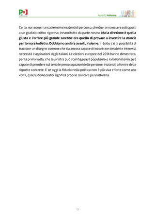 13
Avanti, insieme.
Certo, non sono mancati errori e incidenti di percorso, che dovranno essere sottoposti
a un giudizio critico rigoroso, innanzitutto da parte nostra. Ma la direzione è quella
giusta e l’errore più grande sarebbe ora quello di provare a invertire la marcia
per tornare indietro. Dobbiamo andare avanti, insieme. In ballo c’è la possibilità di
tracciare un disegno comune che sia ancora capace di incontrare desideri e interessi,
necessità e aspirazioni degli italiani. Le elezioni europee del 2014 hanno dimostrato,
per la prima volta, che la sinistra può sconﬁggere il populismo e il nazionalismo se è
capace di prendere sul serio le preoccupazioni delle persone, iniziando a fornire delle
risposte concrete. E se oggi la ﬁducia nella politica non è più viva e forte come una
volta, essere democratici signiﬁca proprio lavorare per riattivarla.
 