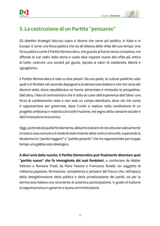 14
Avanti, insieme.
5. La costruzione di un Partito “pensante”
Gli obiettivi strategici discussi sopra ci dicono che serve più politica, in Italia e in
Europa. E serve una forza politica che sia all’altezza delle sﬁde del suo tempo. Una
forza politica come il Partito Democratico, che guarda al futuro senza complessi, ma
affonda le sue radici nella storia e vuole dare risposte nuove alla sﬁda più antica
di tutte: costruire una società più giusta, ispirata ai valori di solidarietà, libertà e
uguaglianza.
Il Partito Democratico è nato su due pilastri. Da una parte, le culture politiche sulle
quali si è fondata nel secondo dopoguerra la democrazia italiana e che nel corso dei
decenni della storia repubblicana ne hanno alimentato e rinnovato le prospettive.
Dall’altra, l’idea di centrosinistra che è stata al cuore dell’esperienza dell’Ulivo: una
forza di cambiamento reale e non solo un campo identitario, dove ciò che conta
è rappresentare per governare, dove l’unità si realizza nella condivisione di un
progetto ambizioso e realistico di trasformazione, nel segno della coesione sociale e
dell’innovazione economica.
Oggi,partendodaquellefondamenta,abbiamoildoverediristrutturareradicalmente
la nostra casa comune e il modo di stare insieme della nostra comunità, superando la
dicotomia tra “partito leggero” e “partito pesante” che ha rappresentato per troppo
tempo una gabbia solo ideologica.
A dieci anni dalla nascita, il Partito Democratico può ﬁnalmente diventare quel
“partito nuovo” che fu immaginato dai suoi fondatori, a cominciare da Walter
Veltroni e Romano Prodi, da Piero Fassino e Francesco Rutelli. Un soggetto di
militanza popolare, formazione, competenza e pensiero del futuro che, nell’epoca
della delegittimazione della politica e della privatizzazione dei partiti, sia per la
democrazia italiana uno strumento di autentica partecipazione, in grado di tradurre
la rappresentanza in governo e buona amministrazione.
 