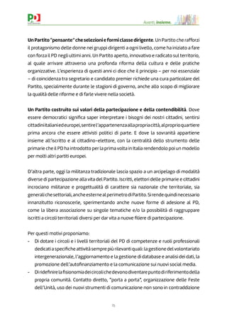 15
Avanti, insieme.
UnPartito“pensante”cheselezionieformiclassedirigente. Un Partito che rafforzi
il protagonismo delle donne nei gruppi dirigenti a ogni livello, come ha iniziato a fare
con forza il PD negli ultimi anni. Un Partito aperto, innovativo e radicato sul territorio,
al quale arrivare attraverso una profonda riforma della cultura e delle pratiche
organizzative. L’esperienza di questi anni ci dice che il principio – per noi essenziale
– di coincidenza tra segretario e candidato premier richiede una cura particolare del
Partito, specialmente durante le stagioni di governo, anche allo scopo di migliorare
la qualità delle riforme e di farle vivere nella società.
Un Partito costruito sui valori della partecipazione e della contendibilità. Dove
essere democratici signiﬁca saper interpretare i bisogni dei nostri cittadini, sentirsi
cittadiniitalianiedeuropei,sentirel’appartenenzaallapropriacittà,alproprioquartiere
prima ancora che essere attivisti politici di parte. E dove la sovranità appartiene
insieme all’iscritto e al cittadino-elettore, con la centralità dello strumento delle
primarie che il PD ha introdotto per la prima volta in Italia rendendolo poi un modello
per molti altri partiti europei.
D’altra parte, oggi la militanza tradizionale lascia spazio a un arcipelago di modalità
diverse di partecipazione alla vita del Partito. Iscritti, elettori delle primarie e cittadini
incrociano militanze e progettualità di carattere sia nazionale che territoriale, sia
generalichesettoriali,ancheesternealperimetrodiPartito.Sirendequindinecessario
innanzitutto riconoscerle, sperimentando anche nuove forme di adesione al PD,
come la libera associazione su singole tematiche e/o la possibilità di raggruppare
iscritti a circoli territoriali diversi per dar vita a nuove ﬁliere di partecipazione.
Per questi motivi proponiamo:
- Di dotare i circoli e i livelli territoriali del PD di competenze e ruoli professionali
dedicatiaspeciﬁcheattivitàsemprepiùrilevantiquali:lagestionedelvolontariato
intergenerazionale, l’aggiornamento e la gestione di database e analisi dei dati, la
promozione dell’autoﬁnanziamento e la comunicazione sui nuovi social media.
- Dirideﬁnirelaﬁsionomiadeicircolichedevonodiventarepuntodiriferimentodella
propria comunità. Contatto diretto, “porta a porta”, organizzazione delle Feste
dell’Unità, uso dei nuovi strumenti di comunicazione non sono in contraddizione
 