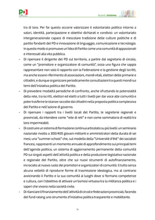 16
Avanti, insieme.
tra di loro. Per far questo occorre valorizzare il volontariato politico intorno a
valori, identità, partecipazione e obiettivi dichiarati e condivisi: un volontariato
intergenerazionale capace di mescolare tradizione delle culture politiche e di
partito fondanti del PD e innovazione di linguaggio, comunicazione e tecnologia.
In questo modo si promuove un’idea di Partito come una comunità di appassionati
e interessati alla vita pubblica.
- Di ripensare il dirigente del PD sul territorio, a partire dal segretario di circolo,
come un “promotore e organizzatore di comunità”, ossia una ﬁgura che sappia
rappresentare non solo il rapporto con la Federazione e la gestione degli iscritti,
ma anche essere riferimento di associazioni, mondi vitali, elettori delle primarie e
cittadini, e dunque organizzare periodicamente consultazioni tra questi mondi sui
temi dell’iniziativa politica del Partito.
- Di prevedere modalità periodiche di confronto, anche sfruttando le potenzialità
della rete, tra iscritti, elettori ed eletti a tutti i livelli per dar voce alle comunità e
potertrasferire le istanze raccolte dai cittadini nella proposta politica complessiva
del Partito e nell’azione di governo.
- Di ripensare i rapporti tra i livelli locali del Partito, le segreterie regionali e
provinciali, da intendere come “rete di reti” e non come sommatoria di realtà tra
loro impermeabili.
- Dicostruireunsistemadiformazionecontinuaarticolatosupiùlivelli:unseminario
nazionale rivolto a 300/400 giovani militanti e amministratori della durata di sei
mesi; una “summer school” che, sul modello della “Université d’été” dei socialisti
francesi, rappresenti un momento annuale di approfondimento sui principali temi
dell’agenda politica; un sistema di aggiornamento permanente della comunità
PD sui singoli aspetti dell’attività politica e della produzione legislativa nazionale
e regionale del Partito, oltre che sui nuovi strumenti di autoﬁnanziamento,
incrociato al nuovo ruolo dei promotori e organizzatori di comunità. Il tutto senza
alcuna velleità di riprodurre forme di trasmissione ideologica, ma al contrario
avvicinando il Partito e la sua comunità ai luoghi dove si formano competenze
e cultura, con l’obiettivo di attivare un’osmosi virtuosa tra la militanza politica e i
saperi che vivono nella società civile.
- Dirilanciareilﬁnanziamentodell’attivitàdicircoliefederazioniprovinciali,facendo
del fund raising uno strumento d’iniziativa politica trasparente e mobilitante.
 