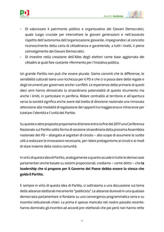 17
Avanti, insieme.
- Di valorizzare il patrimonio politico e organizzativo dei Giovani Democratici,
quale luogo cruciale per intercettare le giovani generazioni e nell’assoluto
rispetto dell’autonomia dell’organizzazione giovanile, impegnandoci al concreto
riconoscimento della carta di cittadinanza e garantendo, a tutti i livelli, il pieno
coinvolgimento dei Giovani Democratici.
- Di investire nella creazione dell’Albo degli elettori come base aggiornata dei
cittadini ai quali fare costante riferimento per l’iniziativa politica.
Un grande Partito non può che essere plurale. Siamo convinti che le differenze, le
sensibilità culturali siano una ricchezza per il PD e che ci si possa dare delle regole e
degli strumenti per governare anche i conﬂitti. Le esperienze delle primarie di questi
dieci anni hanno dimostrato la straordinaria potenzialità di questo strumento ma
anche i limiti, in particolare in periferia. Ridare centralità al territorio e all’apertura
verso la società signiﬁca anche avere dal livello di direzione nazionale una rinnovata
attenzione alle modalità di regolazione dei rapporti tra maggioranza e minoranze per
tutelare l’identità e l’unità del Partito.
Suquesteealtreproposteproponiamoditenereentrolaﬁnedel2017unaConferenza
Nazionale sul Partito sotto forma di sessione straordinaria della prossima Assemblea
nazionale del PD – allargata ai segretari di circolo – allo scopo di assumere le scelte
utili a realizzare le innovazioni necessarie, per ridare protagonismo ai circoli e ai modi
di stare insieme della nostra comunità.
InvirtùdiquestaideadiPartito,analogamenteaquantoaccadeintutteledemocrazie
parlamentari anche basate su sistemi proporzionali, crediamo – come detto – che la
leadership che si propone per il Governo del Paese debba essere la stessa che
guida il Partito.
E sempre in virtù di questa idea di Partito, ci sottraiamo a una discussione sul tema
delle alleanze elettorali meramente “politicista”. Le alleanze durevoli in una qualsiasi
democrazia parlamentare si fondano su una convergenza programmatica seria e su
incentivi istituzionali chiari. La prima è spesso mancata nel nostro passato recente:
hanno dominato gli incentivi ad accordi pre-elettorali che poi però non hanno retto
 